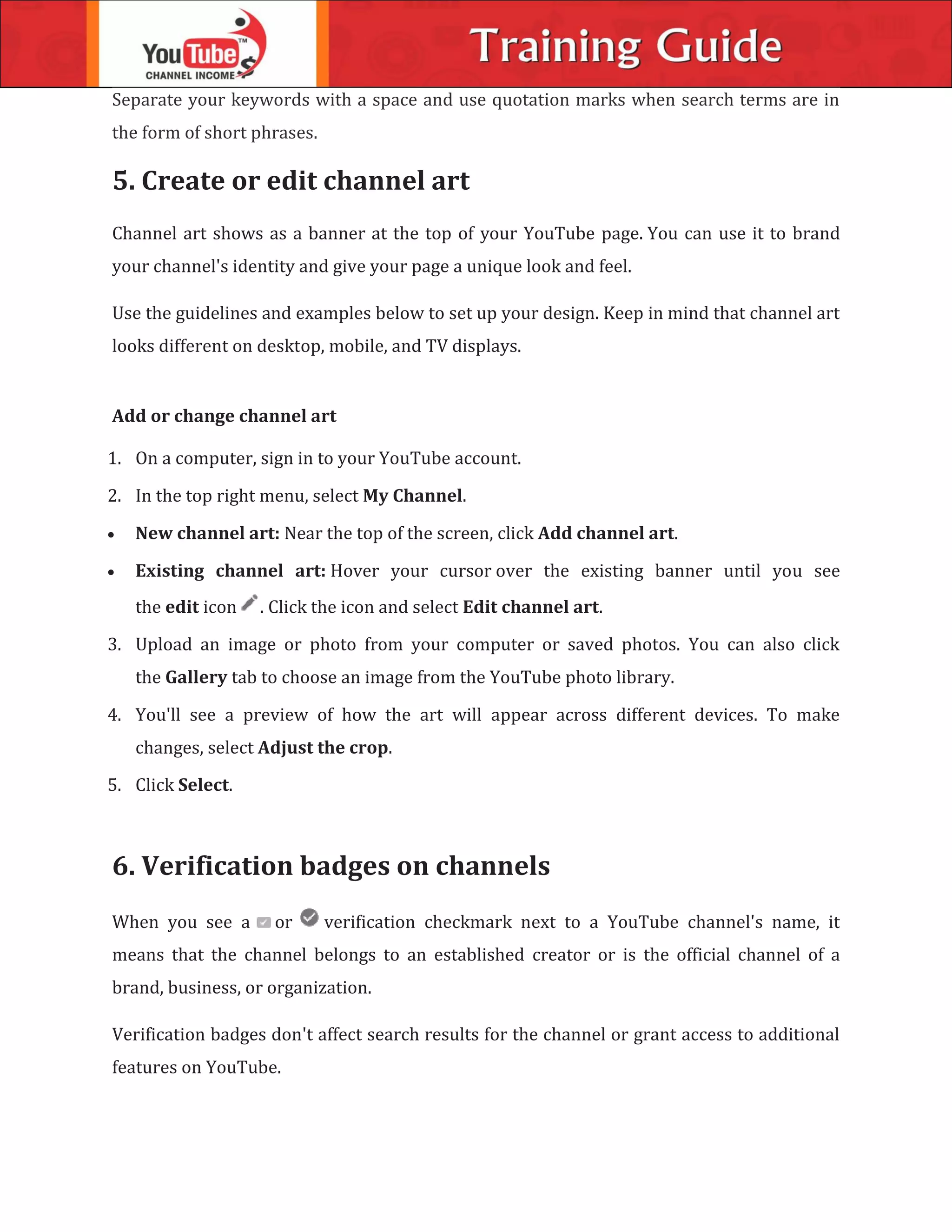 Separate your keywords with a space and use quotation marks when search terms are in
the form of short phrases.
5. Create or edit channel art
Channel art shows as a banner at the top of your YouTube page. You can use it to brand
your channel's identity and give your page a unique look and feel.
Use the guidelines and examples below to set up your design. Keep in mind that channel art
looks different on desktop, mobile, and TV displays.
Add or change channel art
1. On a computer, sign in to your YouTube account.
2. In the top right menu, select My Channel.
 New channel art: Near the top of the screen, click Add channel art.
 Existing channel art: Hover your cursor over the existing banner until you see
the edit icon . Click the icon and select Edit channel art.
3. Upload an image or photo from your computer or saved photos. You can also click
the Gallery tab to choose an image from the YouTube photo library.
4. You'll see a preview of how the art will appear across different devices. To make
changes, select Adjust the crop.
5. Click Select.
6. Verification badges on channels
When you see a or verification checkmark next to a YouTube channel's name, it
means that the channel belongs to an established creator or is the official channel of a
brand, business, or organization.
Verification badges don't affect search results for the channel or grant access to additional
features on YouTube.
 