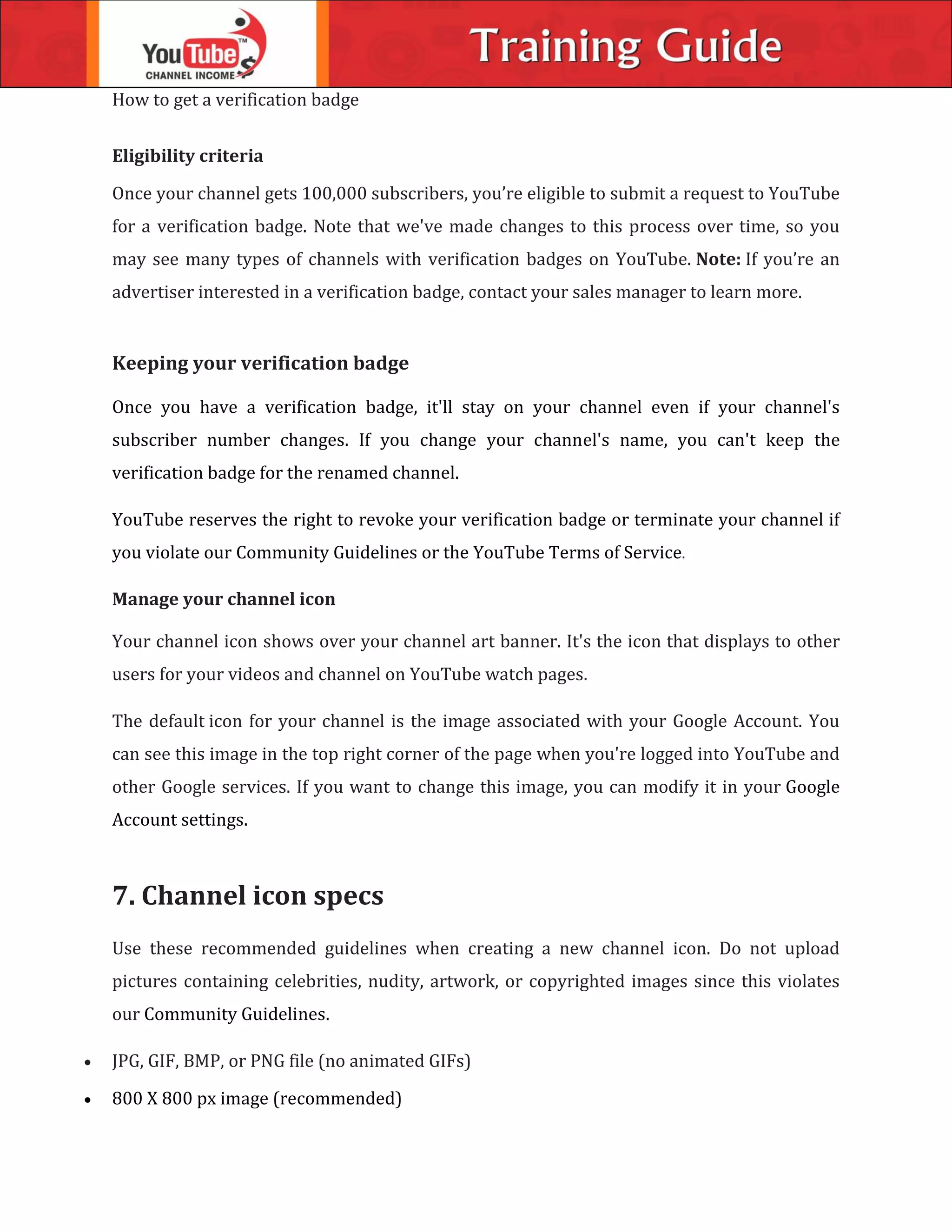 How to get a verification badge
Eligibility criteria
Once your channel gets 100,000 subscribers, you’re eligible to submit a request to YouTube
for a verification badge. Note that we've made changes to this process over time, so you
may see many types of channels with verification badges on YouTube. Note: If you’re an
advertiser interested in a verification badge, contact your sales manager to learn more.
Keeping your verification badge
Once you have a verification badge, it'll stay on your channel even if your channel's
subscriber number changes. If you change your channel's name, you can't keep the
verification badge for the renamed channel.
YouTube reserves the right to revoke your verification badge or terminate your channel if
you violate our Community Guidelines or the YouTube Terms of Service.
Manage your channel icon
Your channel icon shows over your channel art banner. It's the icon that displays to other
users for your videos and channel on YouTube watch pages.
The default icon for your channel is the image associated with your Google Account. You
can see this image in the top right corner of the page when you're logged into YouTube and
other Google services. If you want to change this image, you can modify it in your Google
Account settings.
7. Channel icon specs
Use these recommended guidelines when creating a new channel icon. Do not upload
pictures containing celebrities, nudity, artwork, or copyrighted images since this violates
our Community Guidelines.
 JPG, GIF, BMP, or PNG file (no animated GIFs)
 800 X 800 px image (recommended)
 