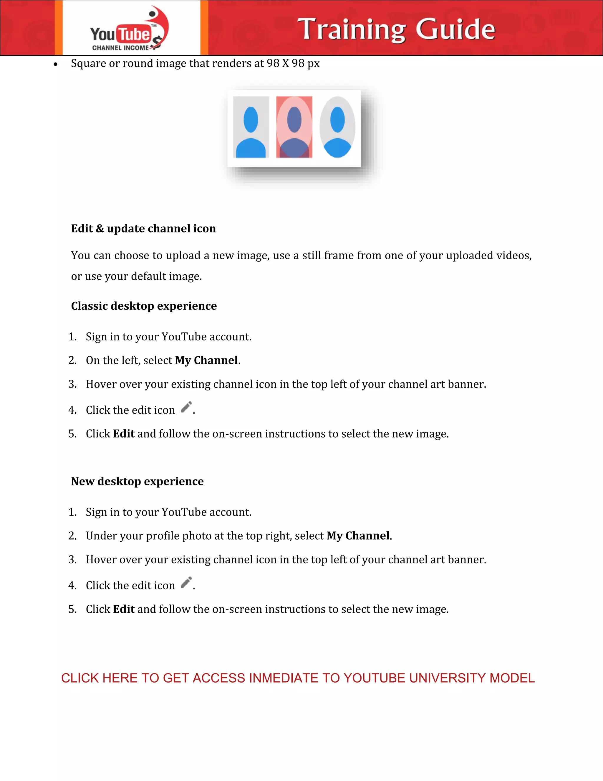 Square or round image that renders at 98 X 98 px
Edit & update channel icon
You can choose to upload a new image, use a still frame from one of your uploaded videos,
or use your default image.
Classic desktop experience
1. Sign in to your YouTube account.
2. On the left, select My Channel.
3. Hover over your existing channel icon in the top left of your channel art banner.
4. Click the edit icon .
5. Click Edit and follow the on-screen instructions to select the new image.
New desktop experience
1. Sign in to your YouTube account.
2. Under your profile photo at the top right, select My Channel.
3. Hover over your existing channel icon in the top left of your channel art banner.
4. Click the edit icon .
5. Click Edit and follow the on-screen instructions to select the new image.
CLICK HERE TO GET ACCESS INMEDIATE TO YOUTUBE UNIVERSITY MODEL
 