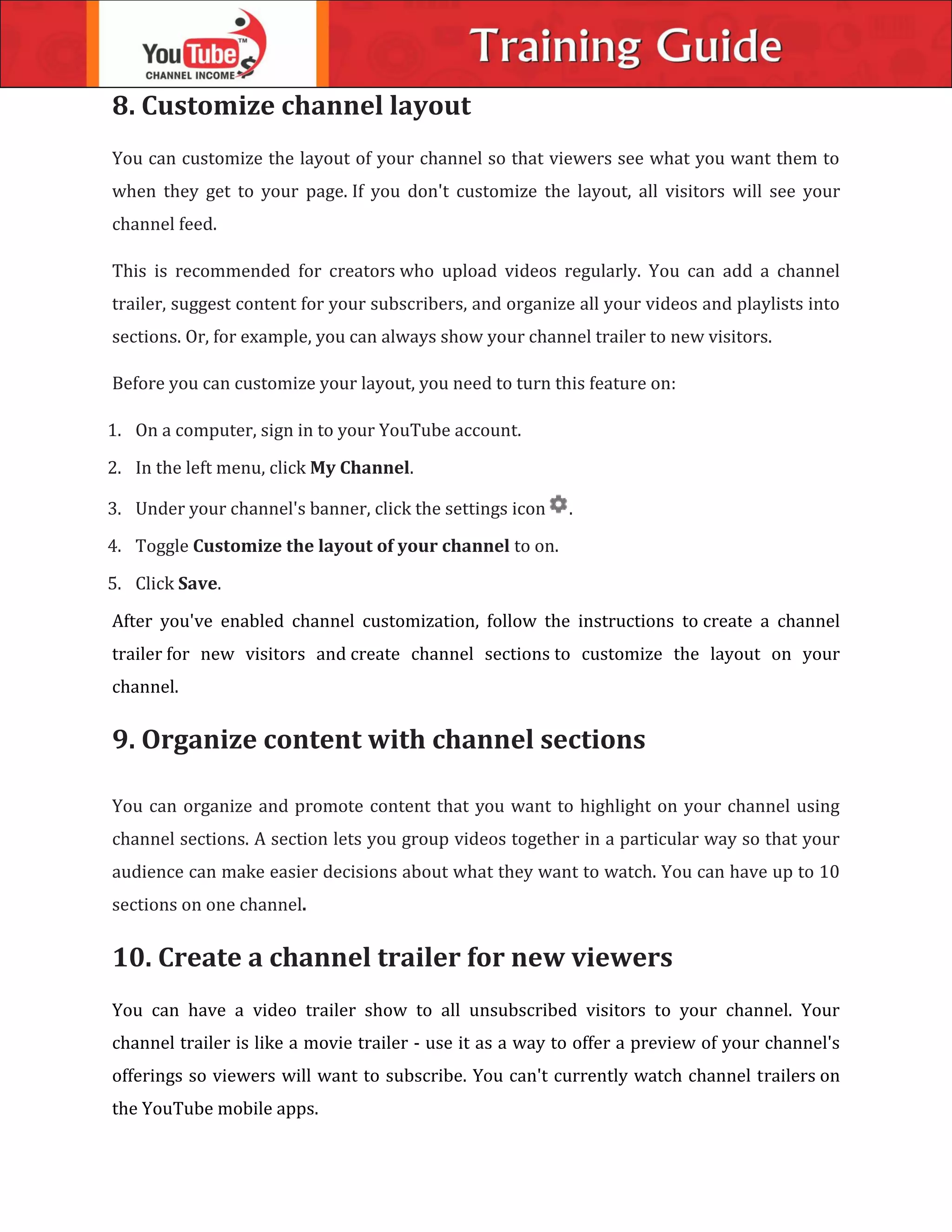 8. Customize channel layout
You can customize the layout of your channel so that viewers see what you want them to
when they get to your page. If you don't customize the layout, all visitors will see your
channel feed.
This is recommended for creators who upload videos regularly. You can add a channel
trailer, suggest content for your subscribers, and organize all your videos and playlists into
sections. Or, for example, you can always show your channel trailer to new visitors.
Before you can customize your layout, you need to turn this feature on:
1. On a computer, sign in to your YouTube account.
2. In the left menu, click My Channel.
3. Under your channel's banner, click the settings icon .
4. Toggle Customize the layout of your channel to on.
5. Click Save.
After you've enabled channel customization, follow the instructions to create a channel
trailer for new visitors and create channel sections to customize the layout on your
channel.
9. Organize content with channel sections
You can organize and promote content that you want to highlight on your channel using
channel sections. A section lets you group videos together in a particular way so that your
audience can make easier decisions about what they want to watch. You can have up to 10
sections on one channel.
10. Create a channel trailer for new viewers
You can have a video trailer show to all unsubscribed visitors to your channel. Your
channel trailer is like a movie trailer - use it as a way to offer a preview of your channel's
offerings so viewers will want to subscribe. You can't currently watch channel trailers on
the YouTube mobile apps.
 