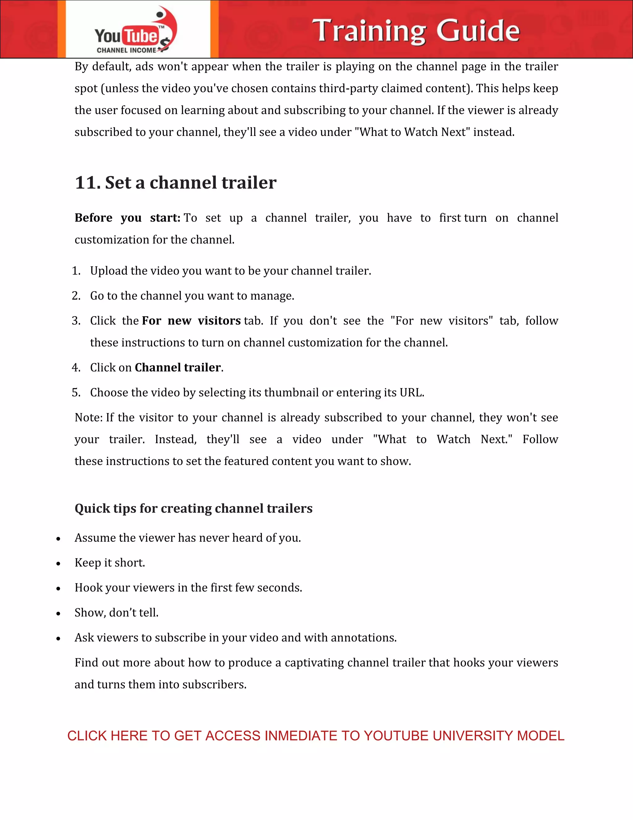 By default, ads won't appear when the trailer is playing on the channel page in the trailer
spot (unless the video you've chosen contains third-party claimed content). This helps keep
the user focused on learning about and subscribing to your channel. If the viewer is already
subscribed to your channel, they'll see a video under "What to Watch Next" instead.
11. Set a channel trailer
Before you start: To set up a channel trailer, you have to first turn on channel
customization for the channel.
1. Upload the video you want to be your channel trailer.
2. Go to the channel you want to manage.
3. Click the For new visitors tab. If you don't see the "For new visitors" tab, follow
these instructions to turn on channel customization for the channel.
4. Click on Channel trailer.
5. Choose the video by selecting its thumbnail or entering its URL.
Note: If the visitor to your channel is already subscribed to your channel, they won't see
your trailer. Instead, they'll see a video under "What to Watch Next." Follow
these instructions to set the featured content you want to show.
Quick tips for creating channel trailers
 Assume the viewer has never heard of you.
 Keep it short.
 Hook your viewers in the first few seconds.
 Show, don’t tell.
 Ask viewers to subscribe in your video and with annotations.
Find out more about how to produce a captivating channel trailer that hooks your viewers
and turns them into subscribers.
CLICK HERE TO GET ACCESS INMEDIATE TO YOUTUBE UNIVERSITY MODEL
 