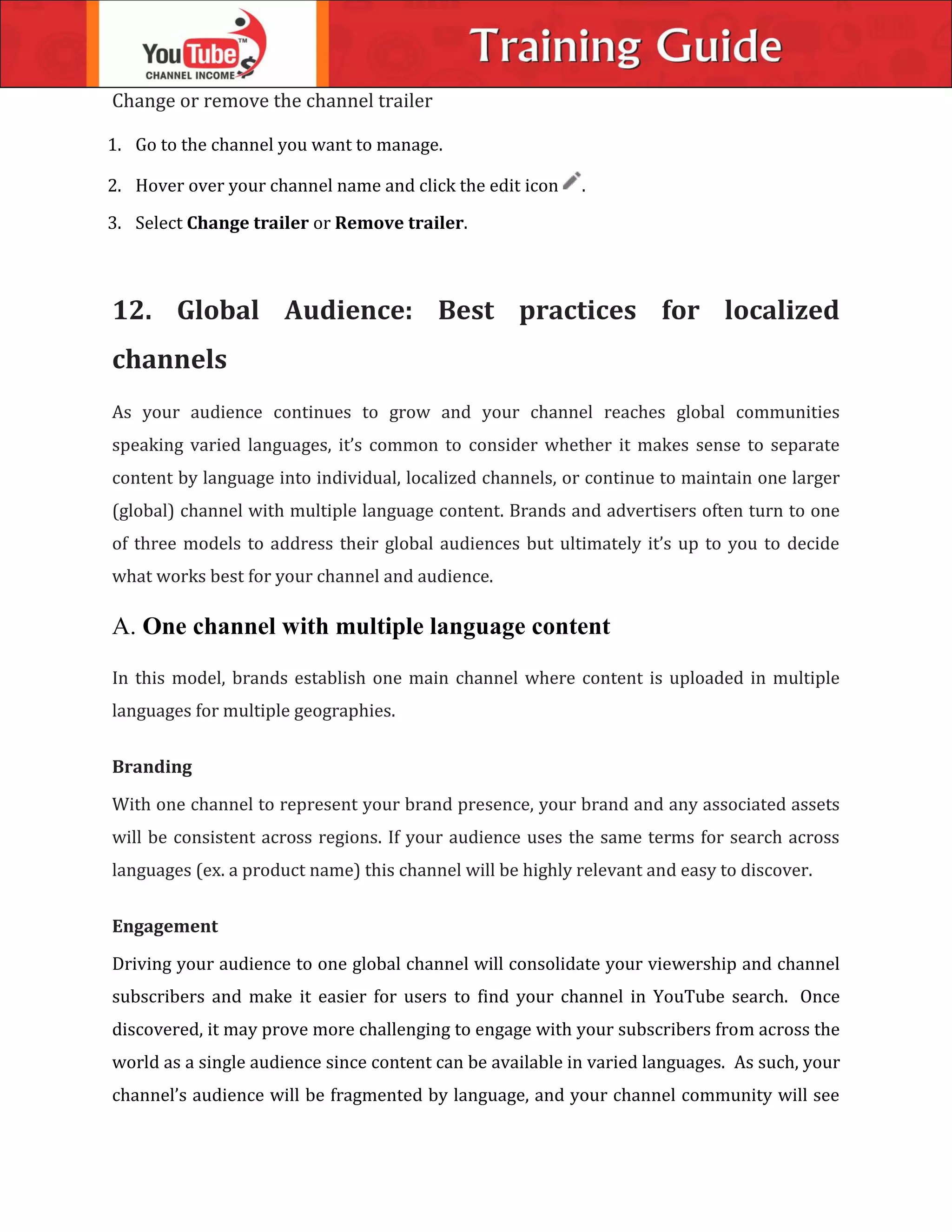 Change or remove the channel trailer
1. Go to the channel you want to manage.
2. Hover over your channel name and click the edit icon .
3. Select Change trailer or Remove trailer.
12. Global Audience: Best practices for localized
channels
As your audience continues to grow and your channel reaches global communities
speaking varied languages, it’s common to consider whether it makes sense to separate
content by language into individual, localized channels, or continue to maintain one larger
(global) channel with multiple language content. Brands and advertisers often turn to one
of three models to address their global audiences but ultimately it’s up to you to decide
what works best for your channel and audience.
A. One channel with multiple language content
In this model, brands establish one main channel where content is uploaded in multiple
languages for multiple geographies.
Branding
With one channel to represent your brand presence, your brand and any associated assets
will be consistent across regions. If your audience uses the same terms for search across
languages (ex. a product name) this channel will be highly relevant and easy to discover.
Engagement
Driving your audience to one global channel will consolidate your viewership and channel
subscribers and make it easier for users to find your channel in YouTube search. Once
discovered, it may prove more challenging to engage with your subscribers from across the
world as a single audience since content can be available in varied languages. As such, your
channel’s audience will be fragmented by language, and your channel community will see
 