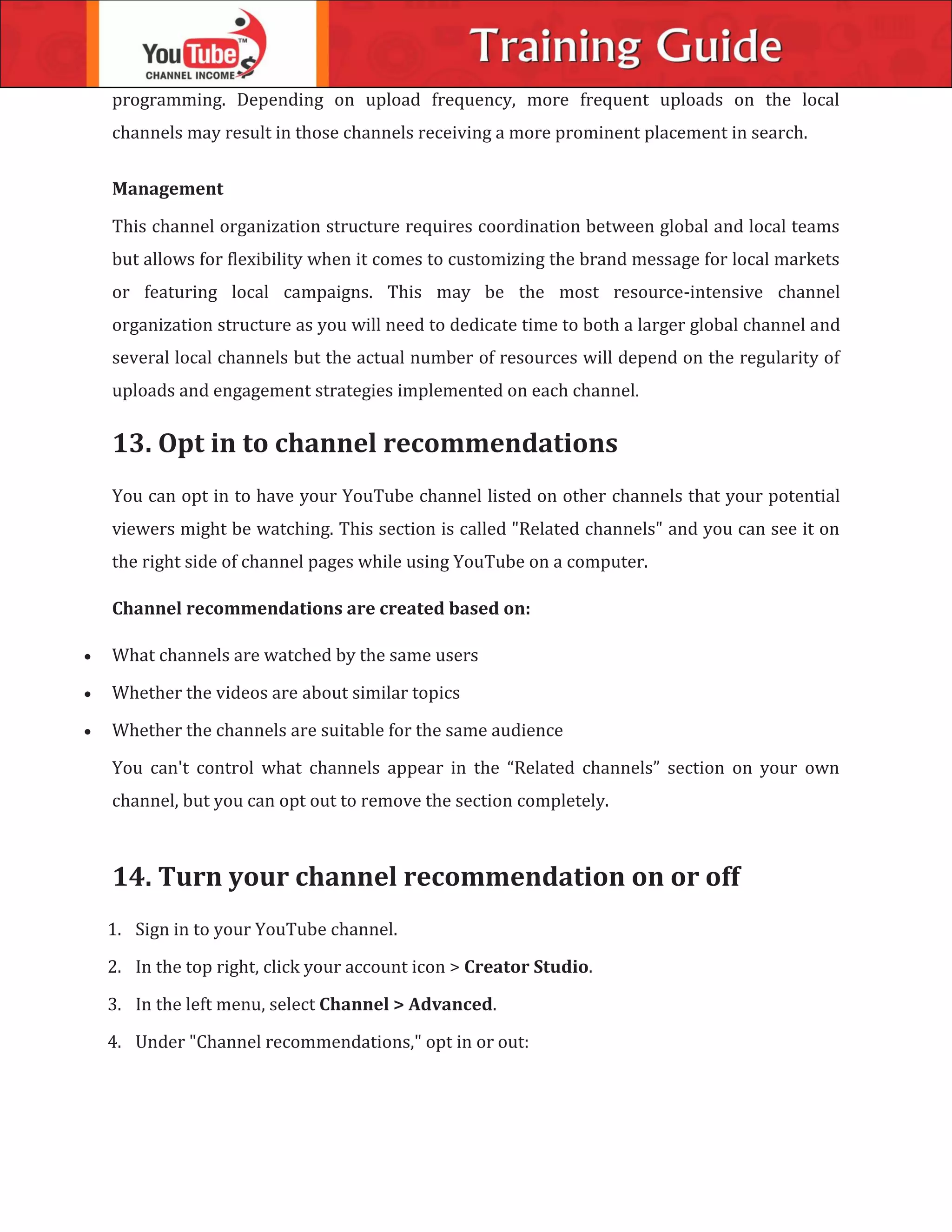 programming. Depending on upload frequency, more frequent uploads on the local
channels may result in those channels receiving a more prominent placement in search.
Management
This channel organization structure requires coordination between global and local teams
but allows for flexibility when it comes to customizing the brand message for local markets
or featuring local campaigns. This may be the most resource-intensive channel
organization structure as you will need to dedicate time to both a larger global channel and
several local channels but the actual number of resources will depend on the regularity of
uploads and engagement strategies implemented on each channel.
13. Opt in to channel recommendations
You can opt in to have your YouTube channel listed on other channels that your potential
viewers might be watching. This section is called "Related channels" and you can see it on
the right side of channel pages while using YouTube on a computer.
Channel recommendations are created based on:
 What channels are watched by the same users
 Whether the videos are about similar topics
 Whether the channels are suitable for the same audience
You can't control what channels appear in the “Related channels” section on your own
channel, but you can opt out to remove the section completely.
14. Turn your channel recommendation on or off
1. Sign in to your YouTube channel.
2. In the top right, click your account icon > Creator Studio.
3. In the left menu, select Channel > Advanced.
4. Under "Channel recommendations," opt in or out:
 