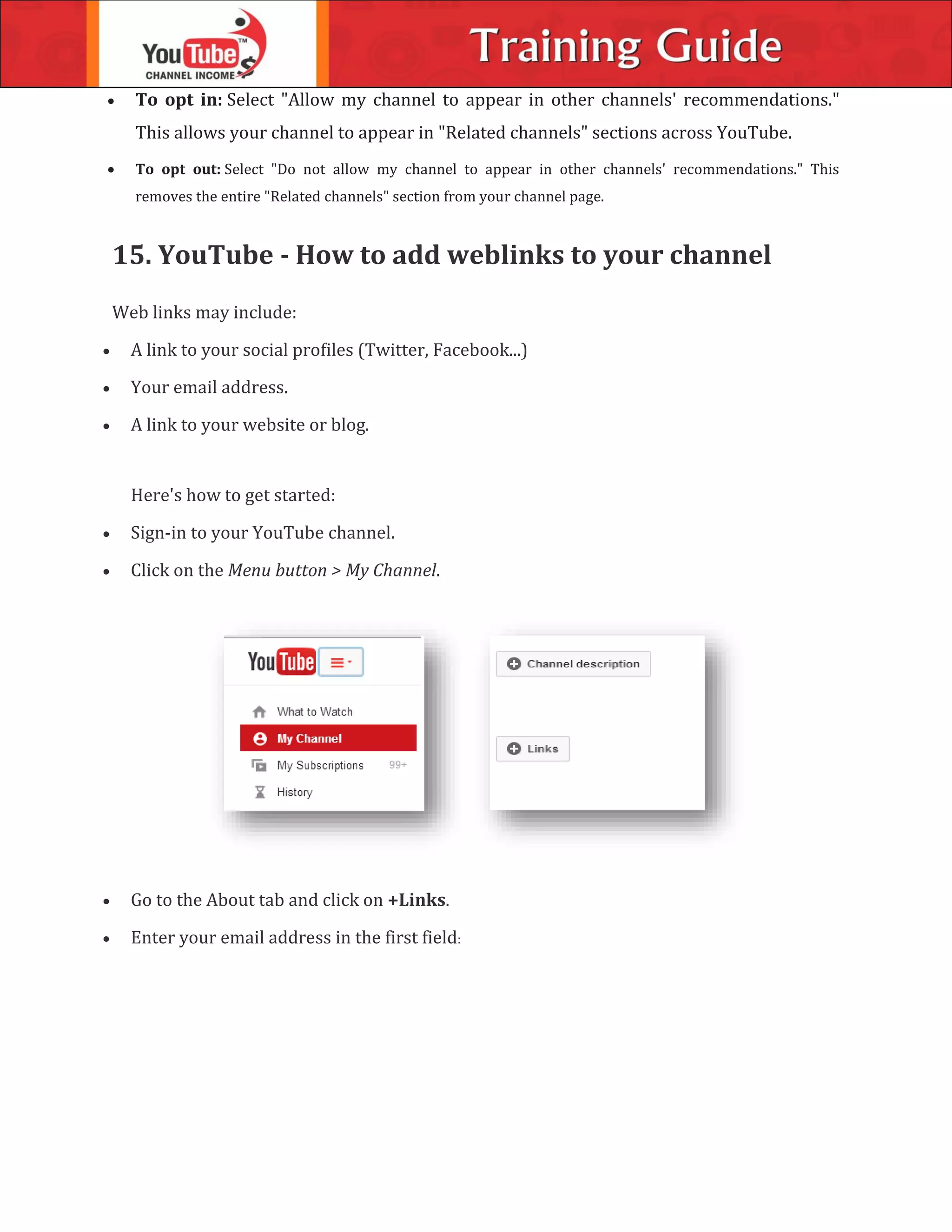  To opt in: Select "Allow my channel to appear in other channels' recommendations."
This allows your channel to appear in "Related channels" sections across YouTube.
 To opt out: Select "Do not allow my channel to appear in other channels' recommendations." This
removes the entire "Related channels" section from your channel page.
15. YouTube - How to add weblinks to your channel
Web links may include:
 A link to your social profiles (Twitter, Facebook...)
 Your email address.
 A link to your website or blog.
Here's how to get started:
 Sign-in to your YouTube channel.
 Click on the Menu button > My Channel.
 Go to the About tab and click on +Links.
 Enter your email address in the first field:
 