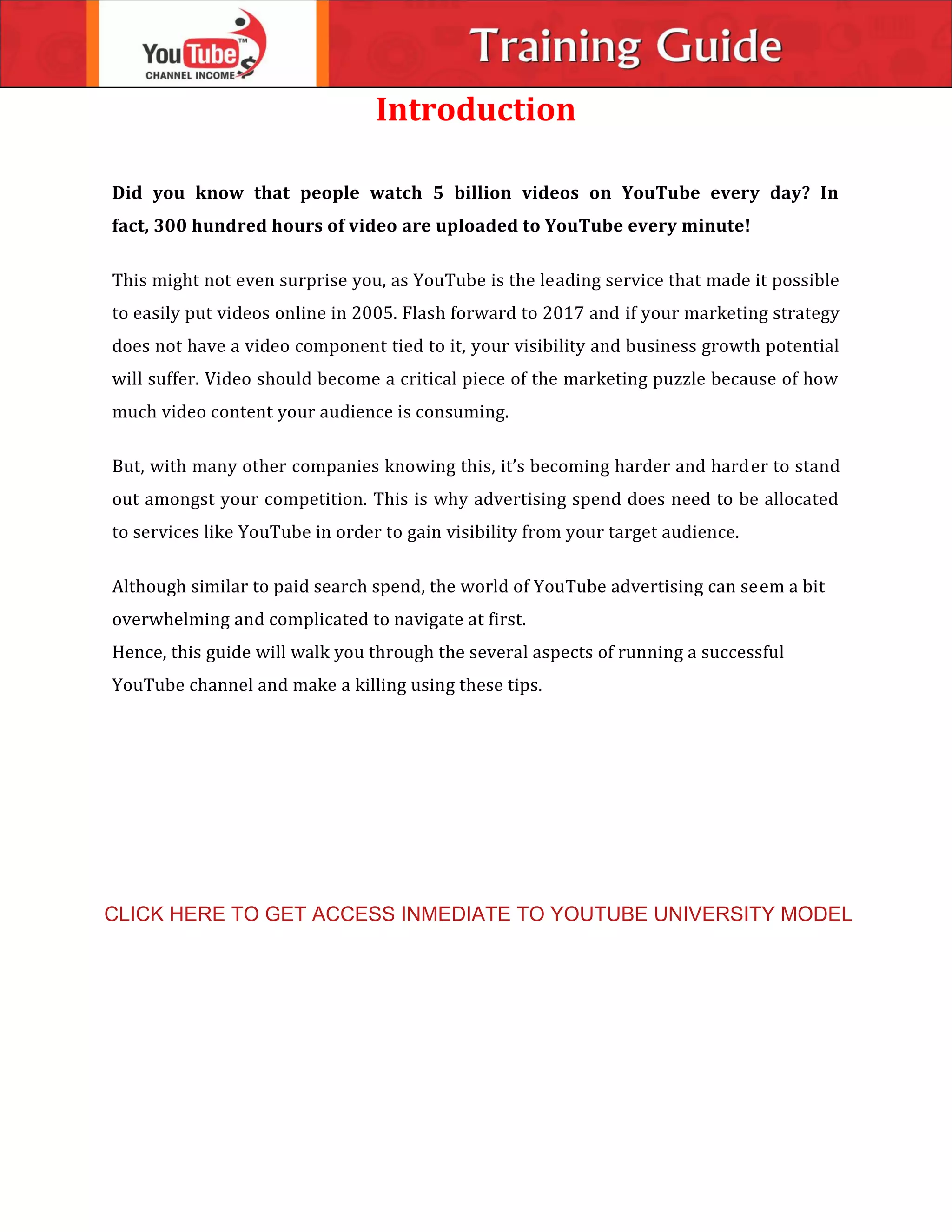 Introduction
Did you know that people watch 5 billion videos on YouTube every day? In
fact, 300 hundred hours of video are uploaded to YouTube every minute!
This might not even surprise you, as YouTube is the leading service that made it possible
to easily put videos online in 2005. Flash forward to 2017 and if your marketing strategy
does not have a video component tied to it, your visibility and business growth potential
will suffer. Video should become a critical piece of the marketing puzzle because of how
much video content your audience is consuming.
But, with many other companies knowing this, it’s becoming harder and harder to stand
out amongst your competition. This is why advertising spend does need to be allocated
to services like YouTube in order to gain visibility from your target audience.
Although similar to paid search spend, the world of YouTube advertising can seem a bit
overwhelming and complicated to navigate at first.
Hence, this guide will walk you through the several aspects of running a successful
YouTube channel and make a killing using these tips.
CLICK HERE TO GET ACCESS INMEDIATE TO YOUTUBE UNIVERSITY MODEL
 