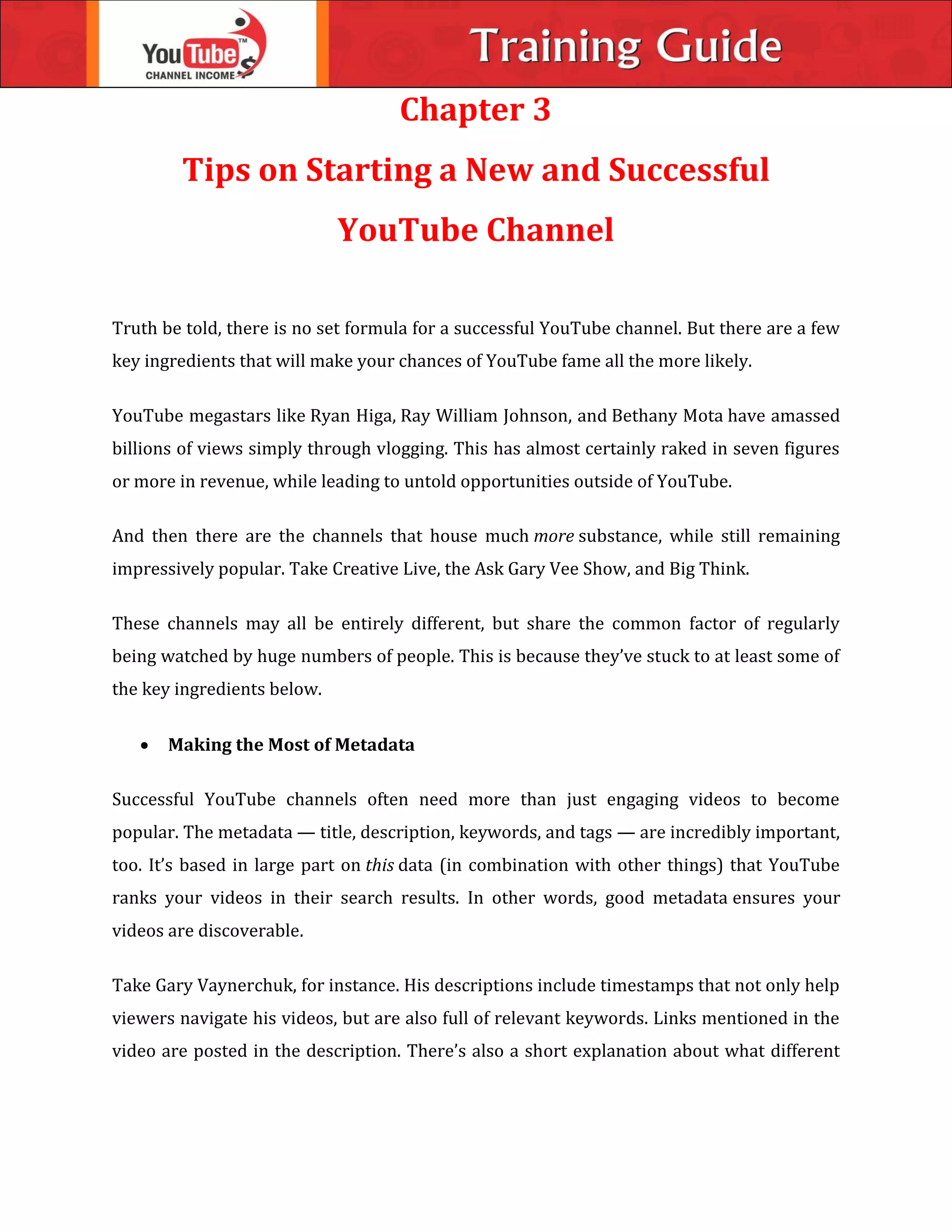 Chapter 3
Tips on Starting a New and Successful
YouTube Channel
Truth be told, there is no set formula for a successful YouTube channel. But there are a few
key ingredients that will make your chances of YouTube fame all the more likely.
YouTube megastars like Ryan Higa, Ray William Johnson, and Bethany Mota have amassed
billions of views simply through vlogging. This has almost certainly raked in seven figures
or more in revenue, while leading to untold opportunities outside of YouTube.
And then there are the channels that house much more substance, while still remaining
impressively popular. Take Creative Live, the Ask Gary Vee Show, and Big Think.
These channels may all be entirely different, but share the common factor of regularly
being watched by huge numbers of people. This is because they’ve stuck to at least some of
the key ingredients below.
 Making the Most of Metadata
Successful YouTube channels often need more than just engaging videos to become
popular. The metadata — title, description, keywords, and tags — are incredibly important,
too. It’s based in large part on this data (in combination with other things) that YouTube
ranks your videos in their search results. In other words, good metadata ensures your
videos are discoverable.
Take Gary Vaynerchuk, for instance. His descriptions include timestamps that not only help
viewers navigate his videos, but are also full of relevant keywords. Links mentioned in the
video are posted in the description. There’s also a short explanation about what different
 