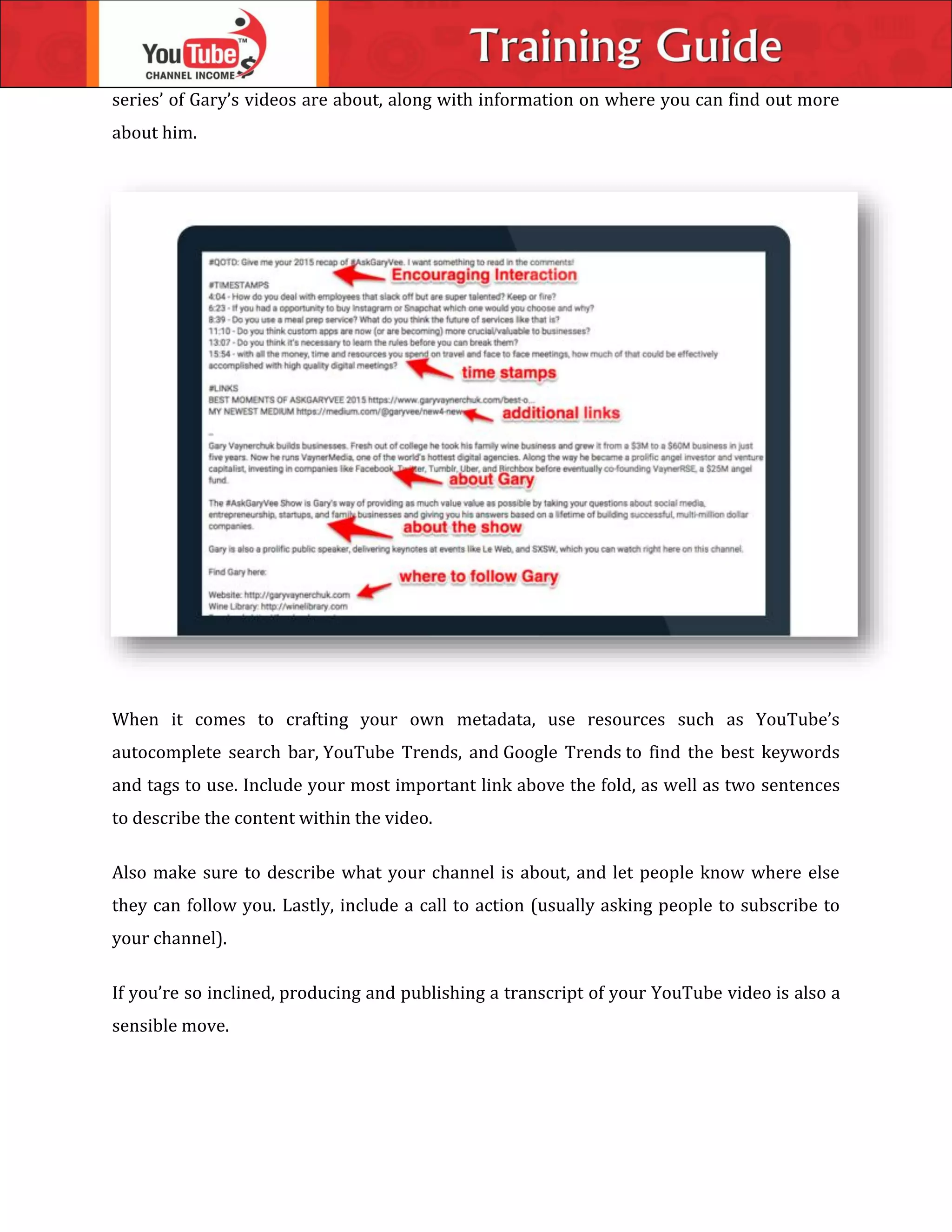 series’ of Gary’s videos are about, along with information on where you can find out more
about him.
When it comes to crafting your own metadata, use resources such as YouTube’s
autocomplete search bar, YouTube Trends, and Google Trends to find the best keywords
and tags to use. Include your most important link above the fold, as well as two sentences
to describe the content within the video.
Also make sure to describe what your channel is about, and let people know where else
they can follow you. Lastly, include a call to action (usually asking people to subscribe to
your channel).
If you’re so inclined, producing and publishing a transcript of your YouTube video is also a
sensible move.
 