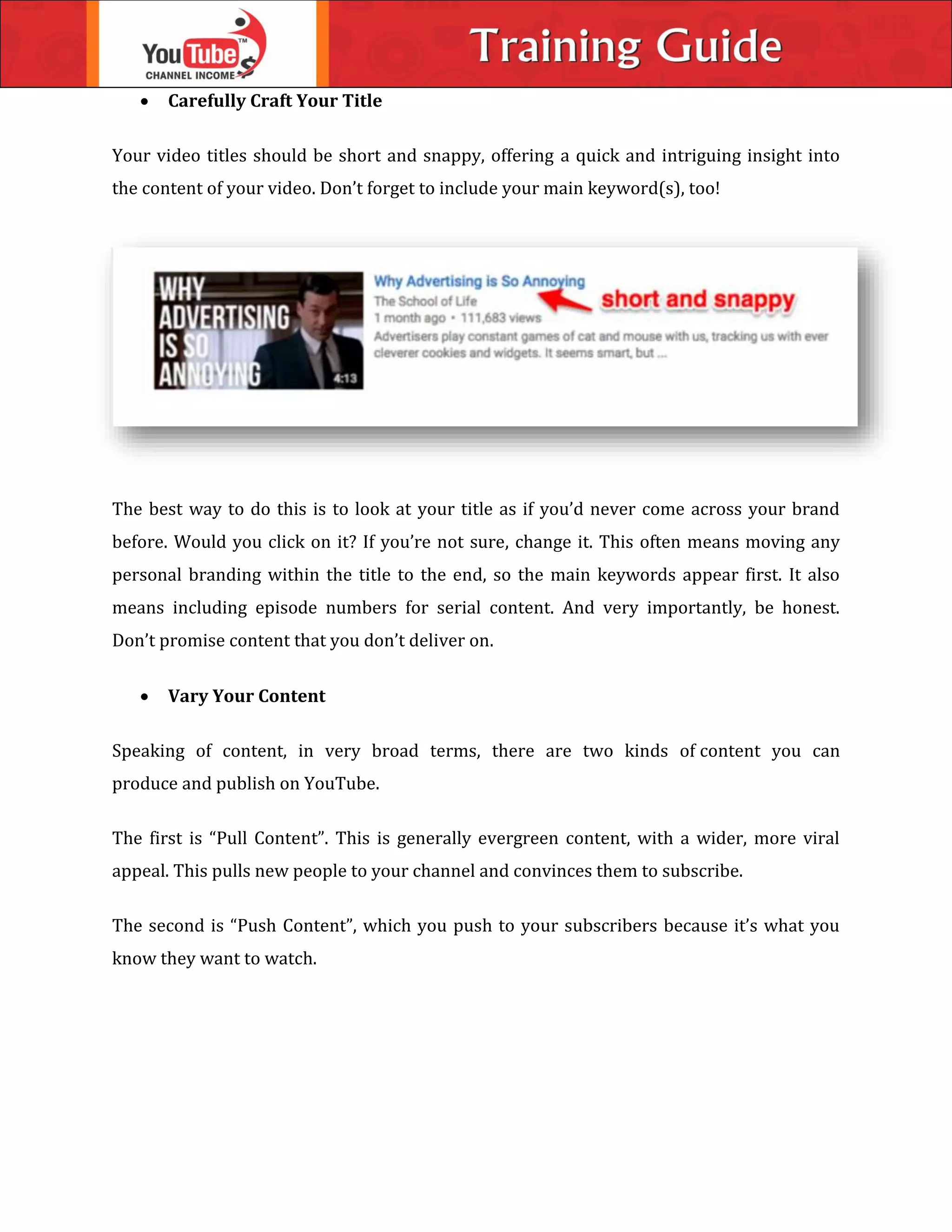 Carefully Craft Your Title
Your video titles should be short and snappy, offering a quick and intriguing insight into
the content of your video. Don’t forget to include your main keyword(s), too!
The best way to do this is to look at your title as if you’d never come across your brand
before. Would you click on it? If you’re not sure, change it. This often means moving any
personal branding within the title to the end, so the main keywords appear first. It also
means including episode numbers for serial content. And very importantly, be honest.
Don’t promise content that you don’t deliver on.
 Vary Your Content
Speaking of content, in very broad terms, there are two kinds of content you can
produce and publish on YouTube.
The first is “Pull Content”. This is generally evergreen content, with a wider, more viral
appeal. This pulls new people to your channel and convinces them to subscribe.
The second is “Push Content”, which you push to your subscribers because it’s what you
know they want to watch.
 