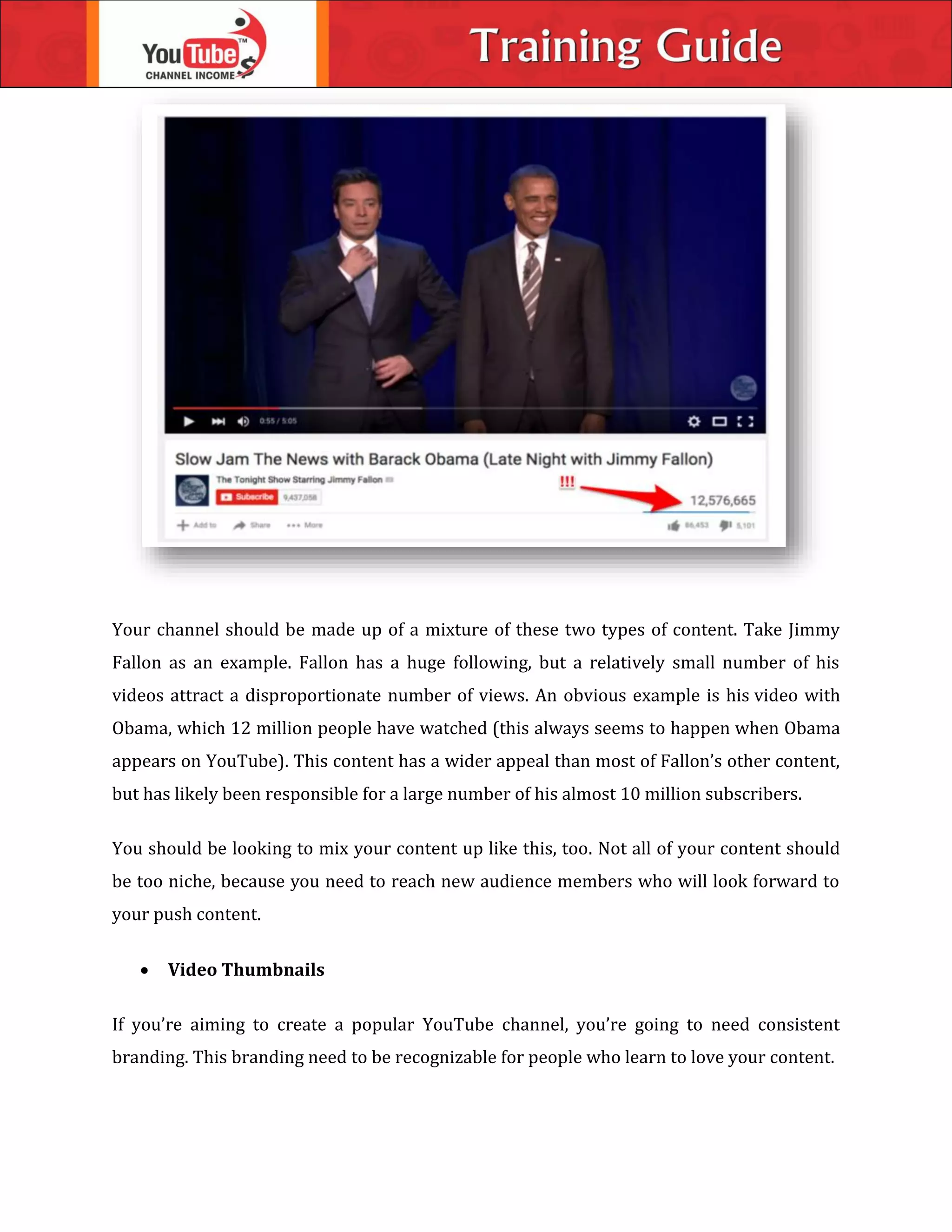 Your channel should be made up of a mixture of these two types of content. Take Jimmy
Fallon as an example. Fallon has a huge following, but a relatively small number of his
videos attract a disproportionate number of views. An obvious example is his video with
Obama, which 12 million people have watched (this always seems to happen when Obama
appears on YouTube). This content has a wider appeal than most of Fallon’s other content,
but has likely been responsible for a large number of his almost 10 million subscribers.
You should be looking to mix your content up like this, too. Not all of your content should
be too niche, because you need to reach new audience members who will look forward to
your push content.
 Video Thumbnails
If you’re aiming to create a popular YouTube channel, you’re going to need consistent
branding. This branding need to be recognizable for people who learn to love your content.
 