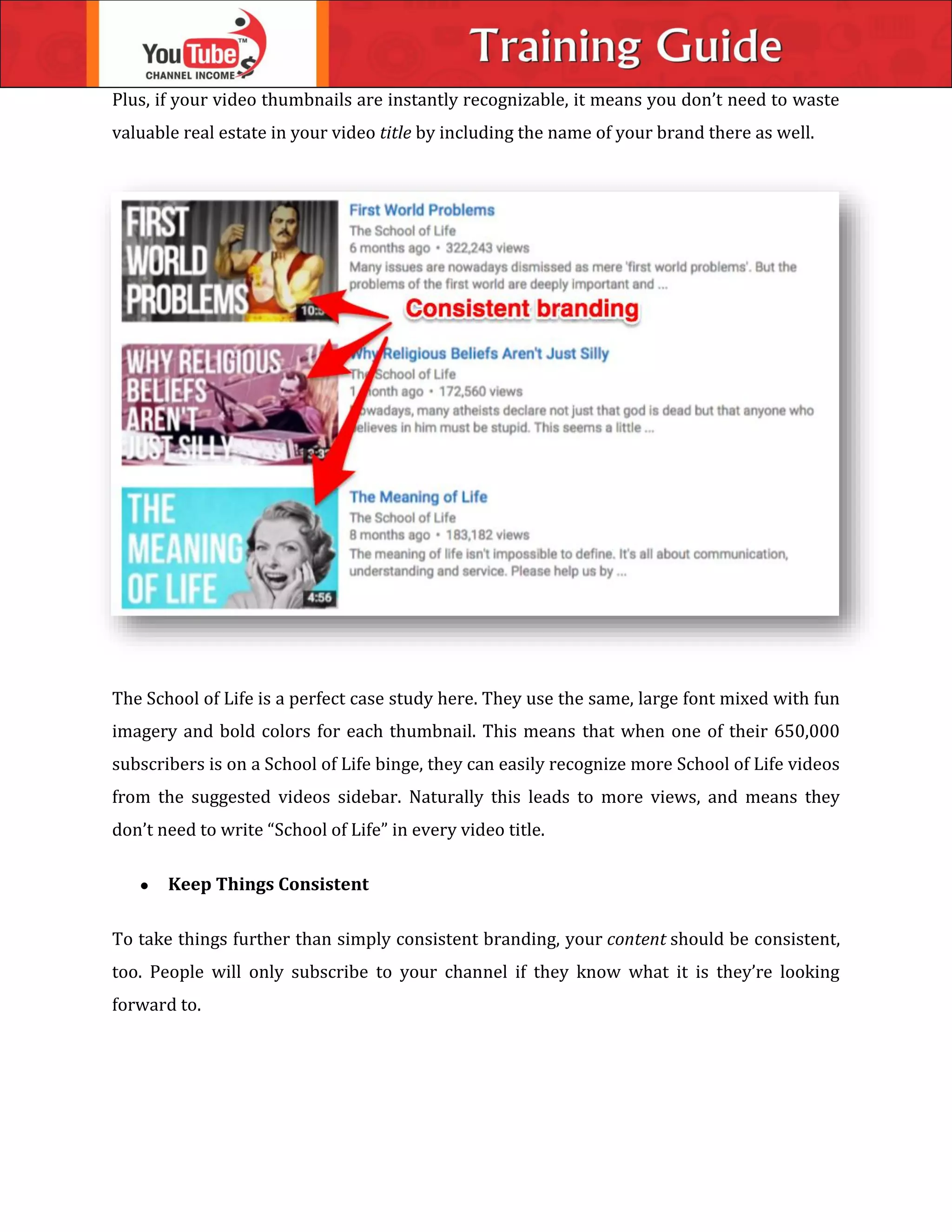 Plus, if your video thumbnails are instantly recognizable, it means you don’t need to waste
valuable real estate in your video title by including the name of your brand there as well.
The School of Life is a perfect case study here. They use the same, large font mixed with fun
imagery and bold colors for each thumbnail. This means that when one of their 650,000
subscribers is on a School of Life binge, they can easily recognize more School of Life videos
from the suggested videos sidebar. Naturally this leads to more views, and means they
don’t need to write “School of Life” in every video title.
 Keep Things Consistent
To take things further than simply consistent branding, your content should be consistent,
too. People will only subscribe to your channel if they know what it is they’re looking
forward to.
 