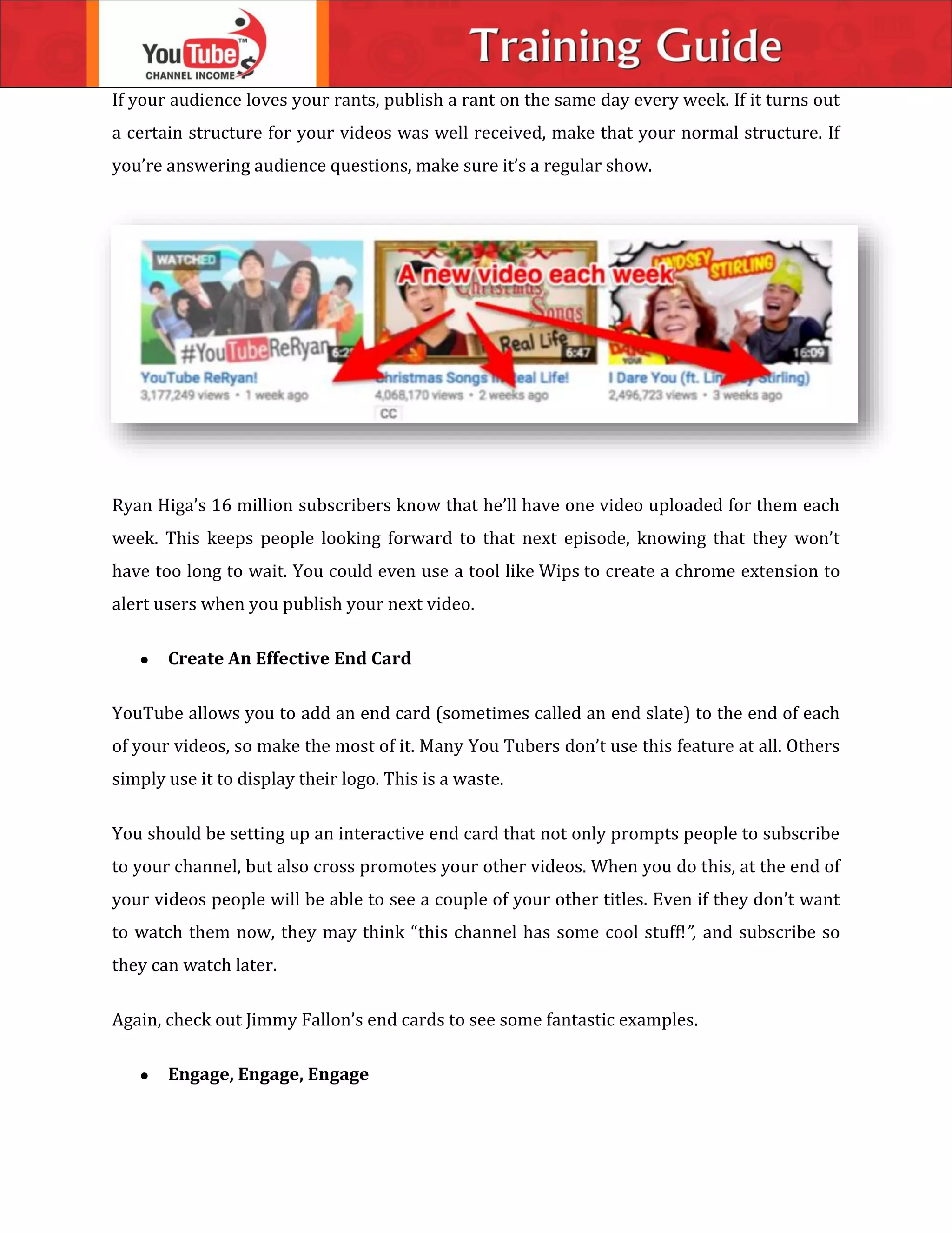 If your audience loves your rants, publish a rant on the same day every week. If it turns out
a certain structure for your videos was well received, make that your normal structure. If
you’re answering audience questions, make sure it’s a regular show.
Ryan Higa’s 16 million subscribers know that he’ll have one video uploaded for them each
week. This keeps people looking forward to that next episode, knowing that they won’t
have too long to wait. You could even use a tool like Wips to create a chrome extension to
alert users when you publish your next video.
 Create An Effective End Card
YouTube allows you to add an end card (sometimes called an end slate) to the end of each
of your videos, so make the most of it. Many You Tubers don’t use this feature at all. Others
simply use it to display their logo. This is a waste.
You should be setting up an interactive end card that not only prompts people to subscribe
to your channel, but also cross promotes your other videos. When you do this, at the end of
your videos people will be able to see a couple of your other titles. Even if they don’t want
to watch them now, they may think “this channel has some cool stuff!”, and subscribe so
they can watch later.
Again, check out Jimmy Fallon’s end cards to see some fantastic examples.
 Engage, Engage, Engage
 
