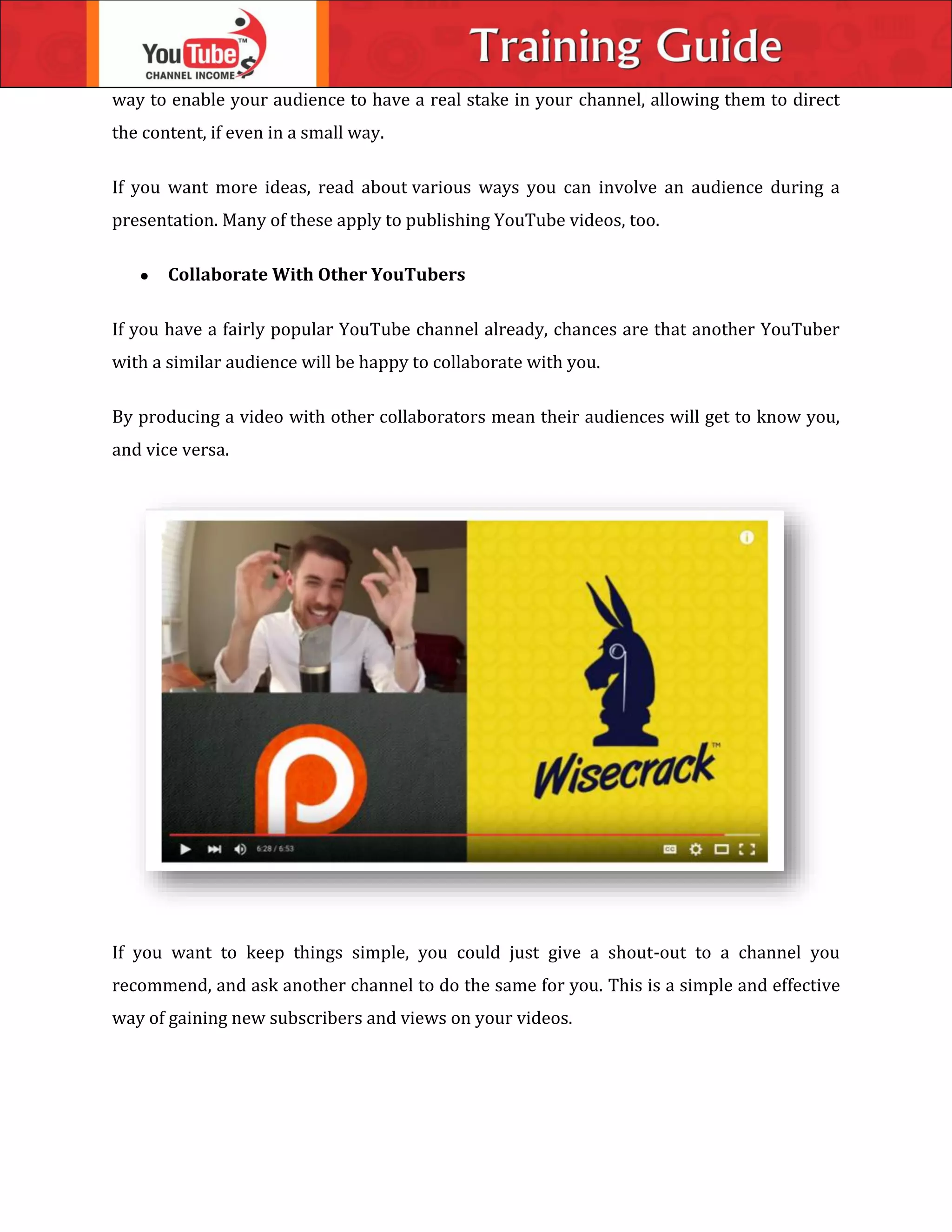 way to enable your audience to have a real stake in your channel, allowing them to direct
the content, if even in a small way.
If you want more ideas, read about various ways you can involve an audience during a
presentation. Many of these apply to publishing YouTube videos, too.
 Collaborate With Other YouTubers
If you have a fairly popular YouTube channel already, chances are that another YouTuber
with a similar audience will be happy to collaborate with you.
By producing a video with other collaborators mean their audiences will get to know you,
and vice versa.
If you want to keep things simple, you could just give a shout-out to a channel you
recommend, and ask another channel to do the same for you. This is a simple and effective
way of gaining new subscribers and views on your videos.
 