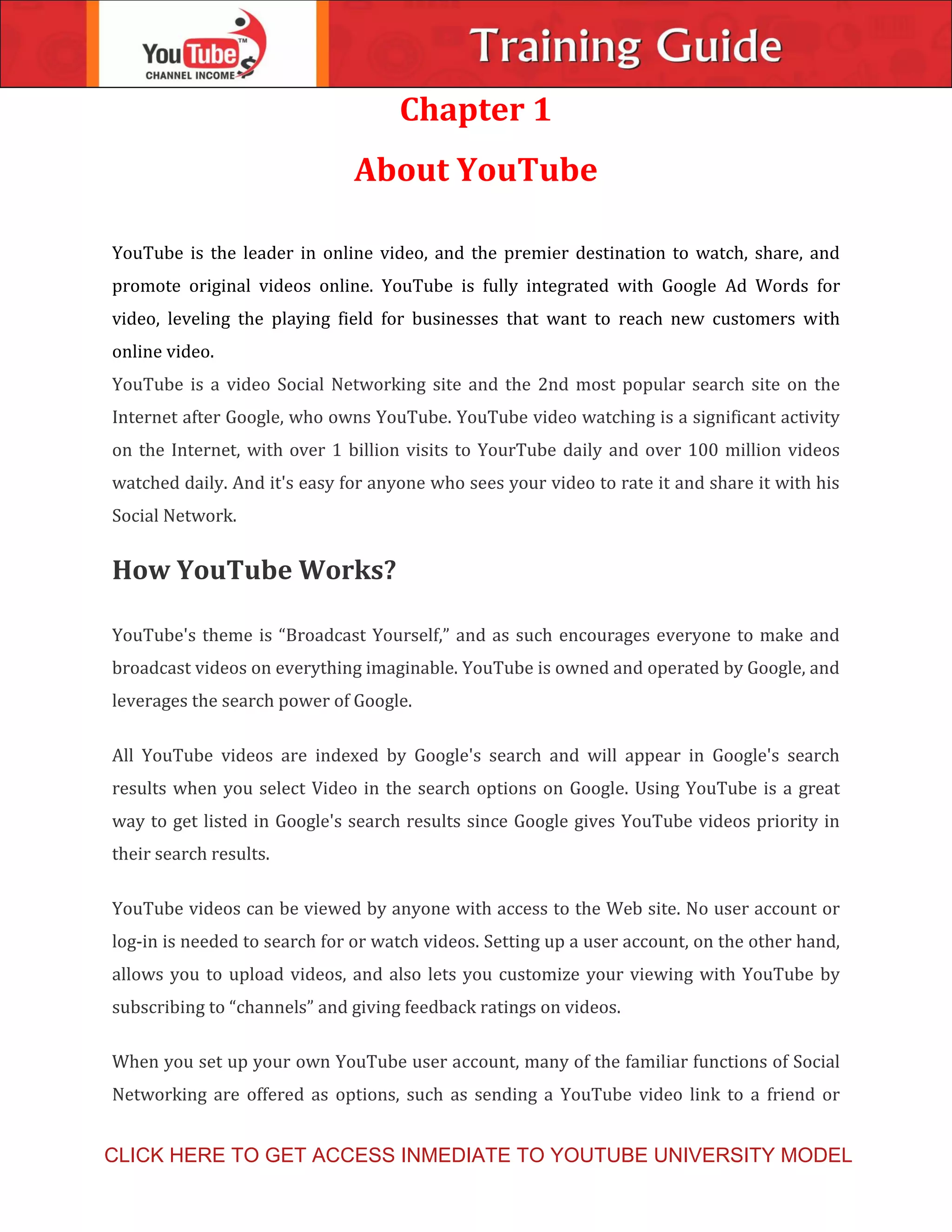 Chapter 1
About YouTube
YouTube is the leader in online video, and the premier destination to watch, share, and
promote original videos online. YouTube is fully integrated with Google Ad Words for
video, leveling the playing field for businesses that want to reach new customers with
online video.
YouTube is a video Social Networking site and the 2nd most popular search site on the
Internet after Google, who owns YouTube. YouTube video watching is a significant activity
on the Internet, with over 1 billion visits to YourTube daily and over 100 million videos
watched daily. And it's easy for anyone who sees your video to rate it and share it with his
Social Network.
How YouTube Works?
YouTube's theme is “Broadcast Yourself,” and as such encourages everyone to make and
broadcast videos on everything imaginable. YouTube is owned and operated by Google, and
leverages the search power of Google.
All YouTube videos are indexed by Google's search and will appear in Google's search
results when you select Video in the search options on Google. Using YouTube is a great
way to get listed in Google's search results since Google gives YouTube videos priority in
their search results.
YouTube videos can be viewed by anyone with access to the Web site. No user account or
log-in is needed to search for or watch videos. Setting up a user account, on the other hand,
allows you to upload videos, and also lets you customize your viewing with YouTube by
subscribing to “channels” and giving feedback ratings on videos.
When you set up your own YouTube user account, many of the familiar functions of Social
Networking are offered as options, such as sending a YouTube video link to a friend or
CLICK HERE TO GET ACCESS INMEDIATE TO YOUTUBE UNIVERSITY MODEL
 