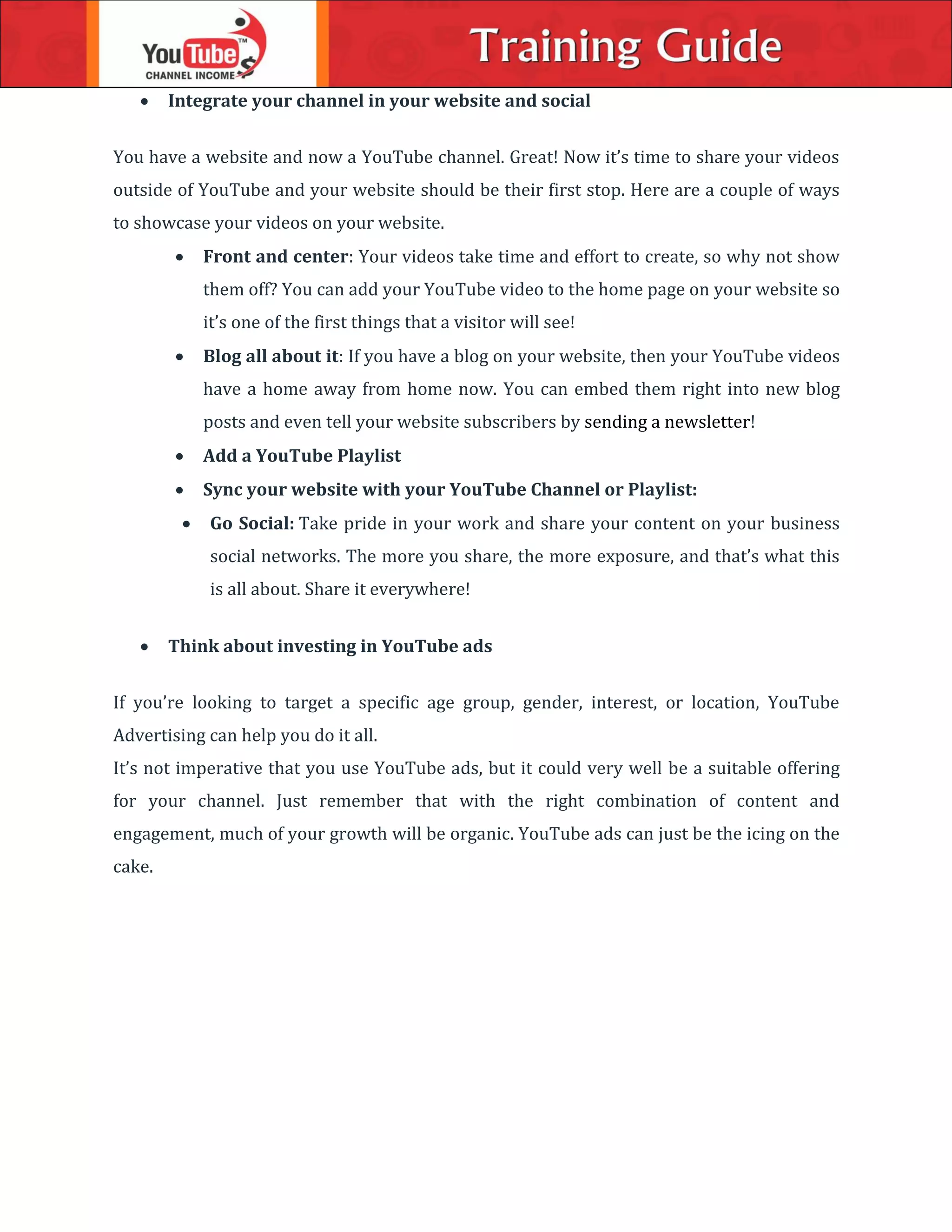  Integrate your channel in your website and social
You have a website and now a YouTube channel. Great! Now it’s time to share your videos
outside of YouTube and your website should be their first stop. Here are a couple of ways
to showcase your videos on your website.
 Front and center: Your videos take time and effort to create, so why not show
them off? You can add your YouTube video to the home page on your website so
it’s one of the first things that a visitor will see!
 Blog all about it: If you have a blog on your website, then your YouTube videos
have a home away from home now. You can embed them right into new blog
posts and even tell your website subscribers by sending a newsletter!
 Add a YouTube Playlist
 Sync your website with your YouTube Channel or Playlist:
 Go Social: Take pride in your work and share your content on your business
social networks. The more you share, the more exposure, and that’s what this
is all about. Share it everywhere!
 Think about investing in YouTube ads
If you’re looking to target a specific age group, gender, interest, or location, YouTube
Advertising can help you do it all.
It’s not imperative that you use YouTube ads, but it could very well be a suitable offering
for your channel. Just remember that with the right combination of content and
engagement, much of your growth will be organic. YouTube ads can just be the icing on the
cake.
 
