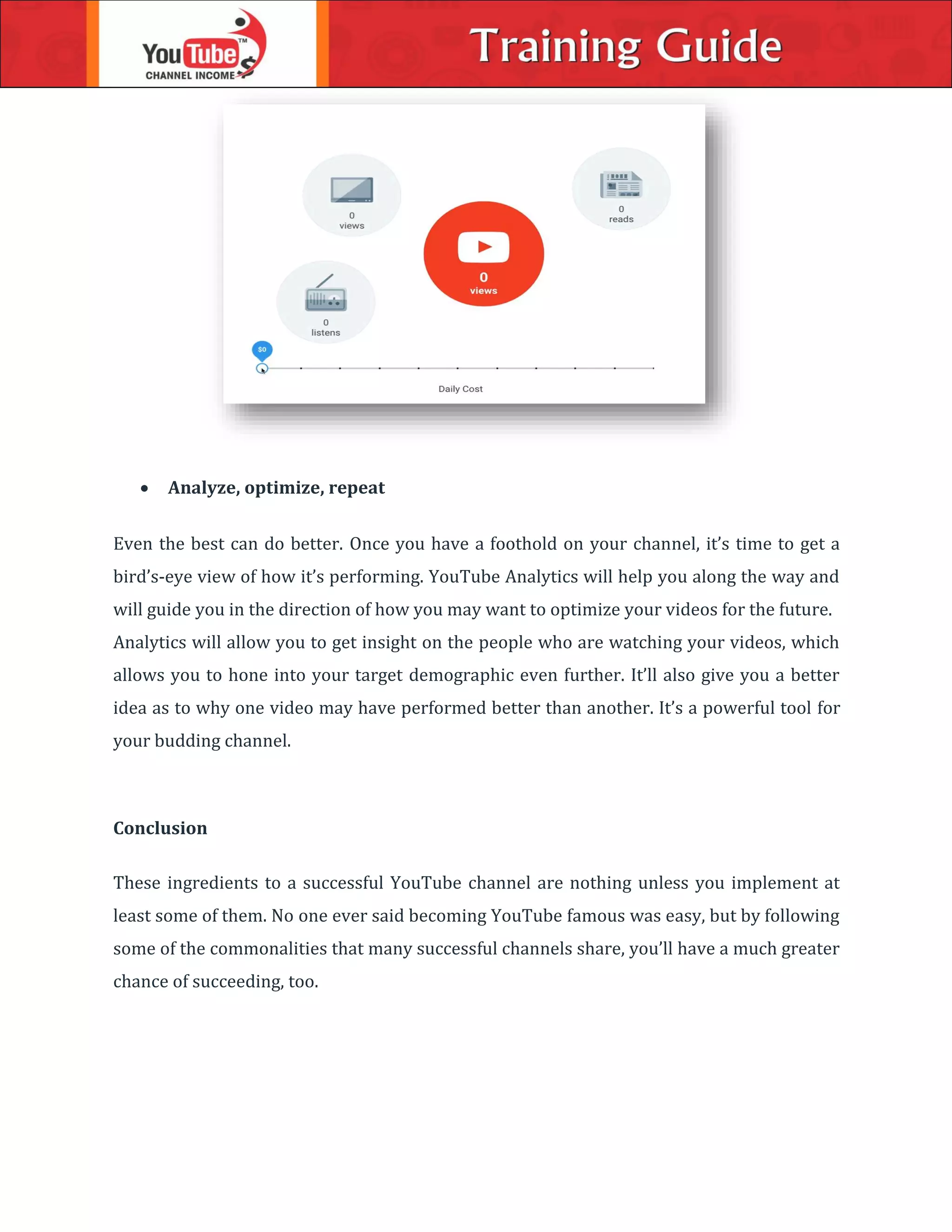  Analyze, optimize, repeat
Even the best can do better. Once you have a foothold on your channel, it’s time to get a
bird’s-eye view of how it’s performing. YouTube Analytics will help you along the way and
will guide you in the direction of how you may want to optimize your videos for the future.
Analytics will allow you to get insight on the people who are watching your videos, which
allows you to hone into your target demographic even further. It’ll also give you a better
idea as to why one video may have performed better than another. It’s a powerful tool for
your budding channel.
Conclusion
These ingredients to a successful YouTube channel are nothing unless you implement at
least some of them. No one ever said becoming YouTube famous was easy, but by following
some of the commonalities that many successful channels share, you’ll have a much greater
chance of succeeding, too.
 