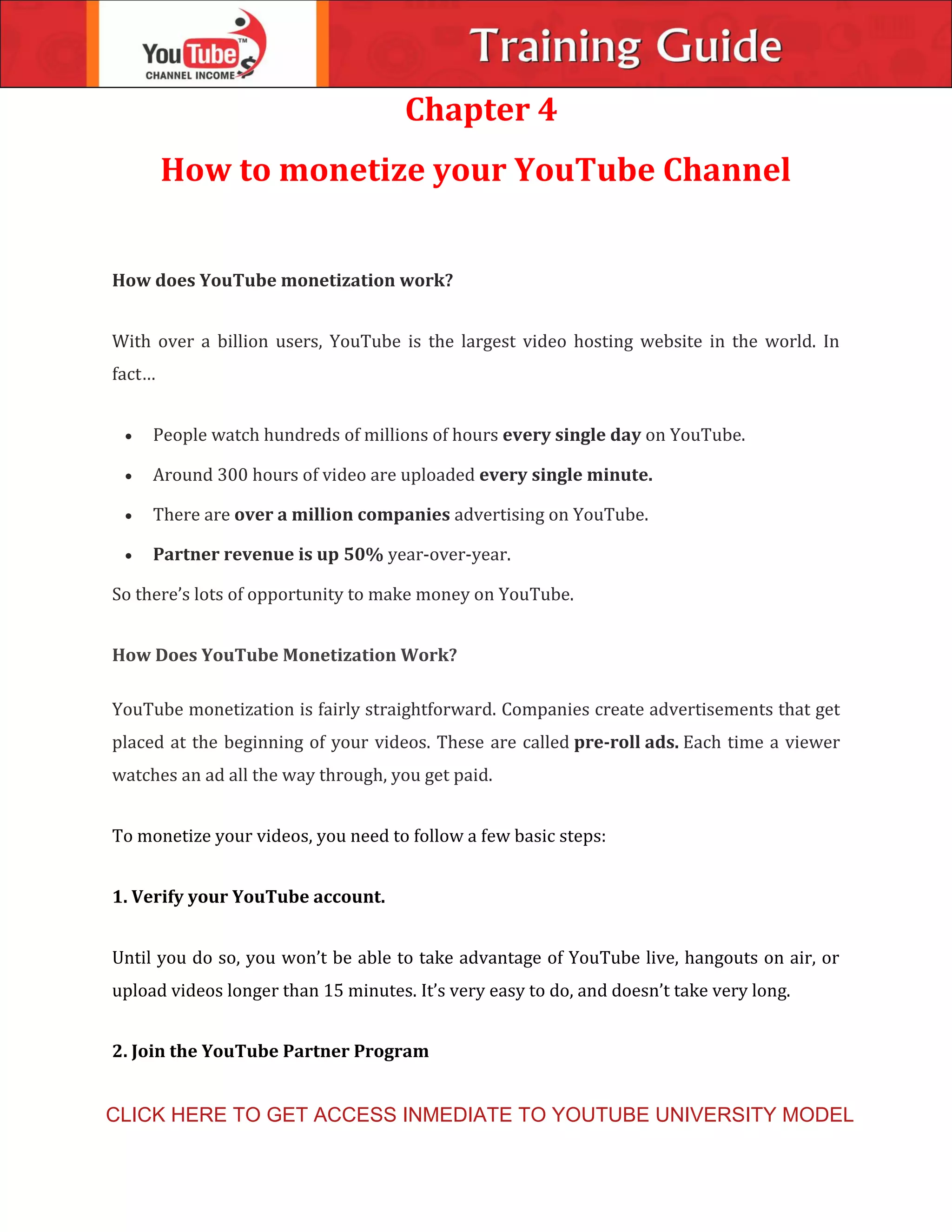 Chapter 4
How to monetize your YouTube Channel
How does YouTube monetization work?
With over a billion users, YouTube is the largest video hosting website in the world. In
fact…
 People watch hundreds of millions of hours every single day on YouTube.
 Around 300 hours of video are uploaded every single minute.
 There are over a million companies advertising on YouTube.
 Partner revenue is up 50% year-over-year.
So there’s lots of opportunity to make money on YouTube.
How Does YouTube Monetization Work?
YouTube monetization is fairly straightforward. Companies create advertisements that get
placed at the beginning of your videos. These are called pre-roll ads. Each time a viewer
watches an ad all the way through, you get paid.
To monetize your videos, you need to follow a few basic steps:
1. Verify your YouTube account.
Until you do so, you won’t be able to take advantage of YouTube live, hangouts on air, or
upload videos longer than 15 minutes. It’s very easy to do, and doesn’t take very long.
2. Join the YouTube Partner Program
CLICK HERE TO GET ACCESS INMEDIATE TO YOUTUBE UNIVERSITY MODEL
 