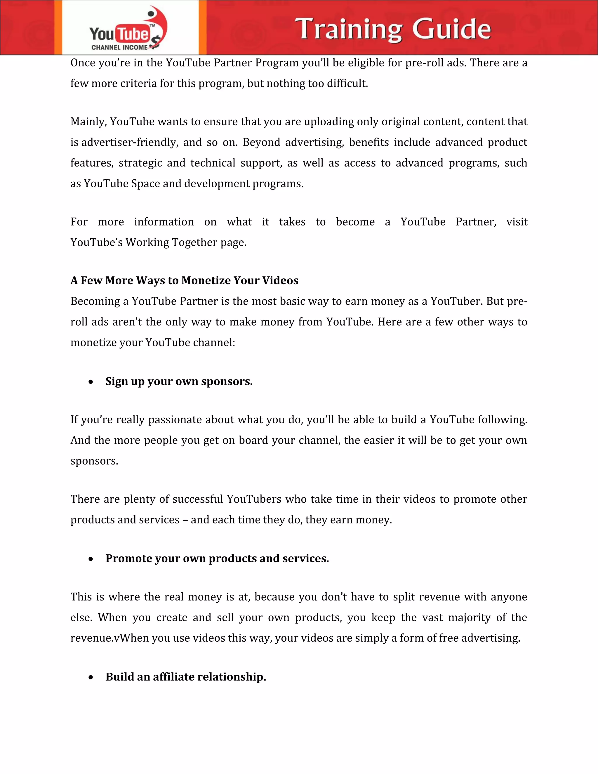 Once you’re in the YouTube Partner Program you’ll be eligible for pre-roll ads. There are a
few more criteria for this program, but nothing too difficult.
Mainly, YouTube wants to ensure that you are uploading only original content, content that
is advertiser-friendly, and so on. Beyond advertising, benefits include advanced product
features, strategic and technical support, as well as access to advanced programs, such
as YouTube Space and development programs.
For more information on what it takes to become a YouTube Partner, visit
YouTube’s Working Together page.
A Few More Ways to Monetize Your Videos
Becoming a YouTube Partner is the most basic way to earn money as a YouTuber. But pre-
roll ads aren’t the only way to make money from YouTube. Here are a few other ways to
monetize your YouTube channel:
 Sign up your own sponsors.
If you’re really passionate about what you do, you’ll be able to build a YouTube following.
And the more people you get on board your channel, the easier it will be to get your own
sponsors.
There are plenty of successful YouTubers who take time in their videos to promote other
products and services – and each time they do, they earn money.
 Promote your own products and services.
This is where the real money is at, because you don’t have to split revenue with anyone
else. When you create and sell your own products, you keep the vast majority of the
revenue.vWhen you use videos this way, your videos are simply a form of free advertising.
 Build an affiliate relationship.
 