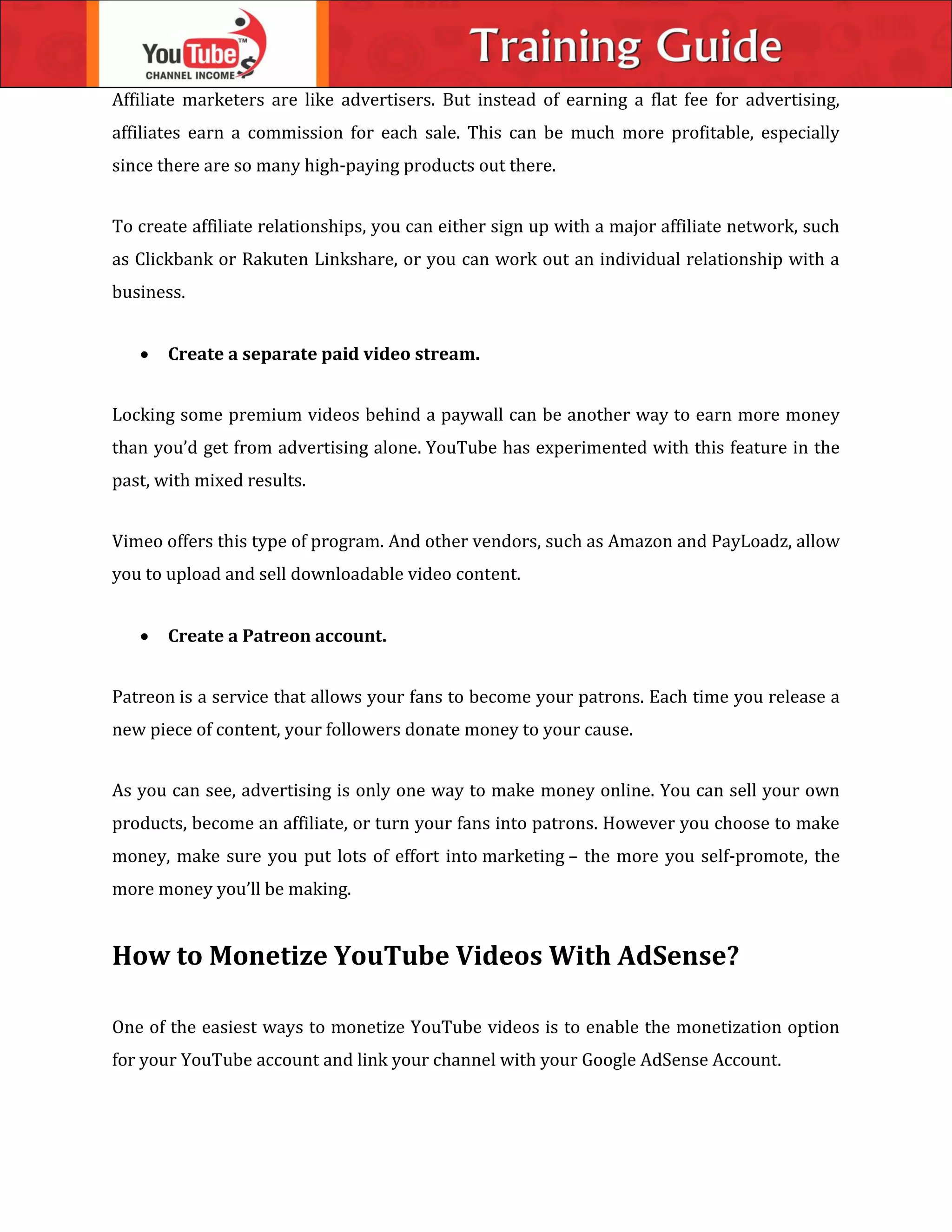 Affiliate marketers are like advertisers. But instead of earning a flat fee for advertising,
affiliates earn a commission for each sale. This can be much more profitable, especially
since there are so many high-paying products out there.
To create affiliate relationships, you can either sign up with a major affiliate network, such
as Clickbank or Rakuten Linkshare, or you can work out an individual relationship with a
business.
 Create a separate paid video stream.
Locking some premium videos behind a paywall can be another way to earn more money
than you’d get from advertising alone. YouTube has experimented with this feature in the
past, with mixed results.
Vimeo offers this type of program. And other vendors, such as Amazon and PayLoadz, allow
you to upload and sell downloadable video content.
 Create a Patreon account.
Patreon is a service that allows your fans to become your patrons. Each time you release a
new piece of content, your followers donate money to your cause.
As you can see, advertising is only one way to make money online. You can sell your own
products, become an affiliate, or turn your fans into patrons. However you choose to make
money, make sure you put lots of effort into marketing – the more you self-promote, the
more money you’ll be making.
How to Monetize YouTube Videos With AdSense?
One of the easiest ways to monetize YouTube videos is to enable the monetization option
for your YouTube account and link your channel with your Google AdSense Account.
 