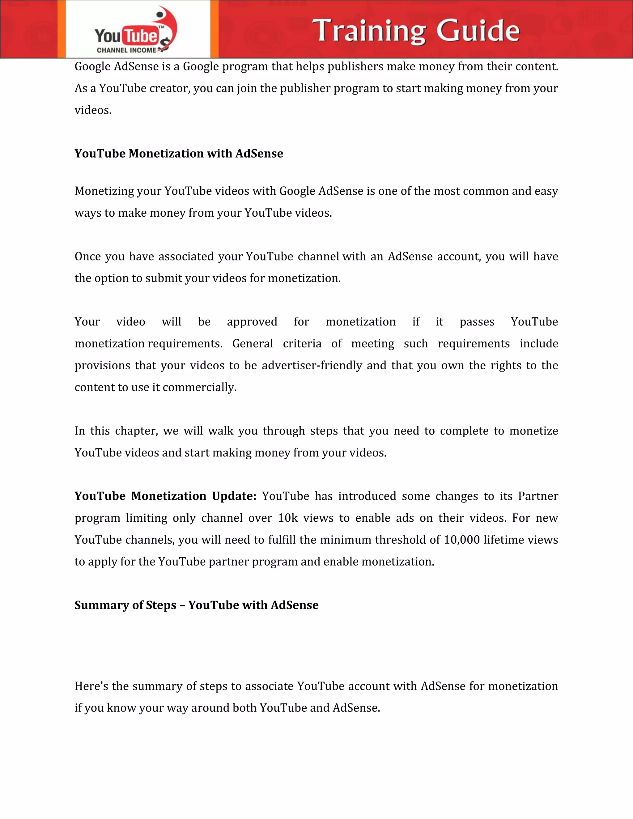 Google AdSense is a Google program that helps publishers make money from their content.
As a YouTube creator, you can join the publisher program to start making money from your
videos.
YouTube Monetization with AdSense
Monetizing your YouTube videos with Google AdSense is one of the most common and easy
ways to make money from your YouTube videos.
Once you have associated your YouTube channel with an AdSense account, you will have
the option to submit your videos for monetization.
Your video will be approved for monetization if it passes YouTube
monetization requirements. General criteria of meeting such requirements include
provisions that your videos to be advertiser-friendly and that you own the rights to the
content to use it commercially.
In this chapter, we will walk you through steps that you need to complete to monetize
YouTube videos and start making money from your videos.
YouTube Monetization Update: YouTube has introduced some changes to its Partner
program limiting only channel over 10k views to enable ads on their videos. For new
YouTube channels, you will need to fulfill the minimum threshold of 10,000 lifetime views
to apply for the YouTube partner program and enable monetization.
Summary of Steps – YouTube with AdSense
Here’s the summary of steps to associate YouTube account with AdSense for monetization
if you know your way around both YouTube and AdSense.
 