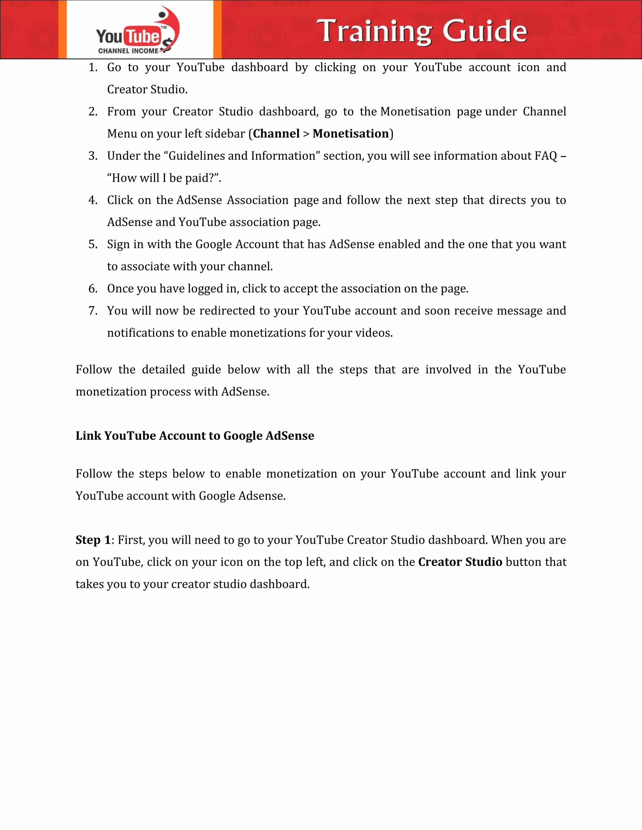 1. Go to your YouTube dashboard by clicking on your YouTube account icon and
Creator Studio.
2. From your Creator Studio dashboard, go to the Monetisation page under Channel
Menu on your left sidebar (Channel > Monetisation)
3. Under the “Guidelines and Information” section, you will see information about FAQ –
“How will I be paid?”.
4. Click on the AdSense Association page and follow the next step that directs you to
AdSense and YouTube association page.
5. Sign in with the Google Account that has AdSense enabled and the one that you want
to associate with your channel.
6. Once you have logged in, click to accept the association on the page.
7. You will now be redirected to your YouTube account and soon receive message and
notifications to enable monetizations for your videos.
Follow the detailed guide below with all the steps that are involved in the YouTube
monetization process with AdSense.
Link YouTube Account to Google AdSense
Follow the steps below to enable monetization on your YouTube account and link your
YouTube account with Google Adsense.
Step 1: First, you will need to go to your YouTube Creator Studio dashboard. When you are
on YouTube, click on your icon on the top left, and click on the Creator Studio button that
takes you to your creator studio dashboard.
 