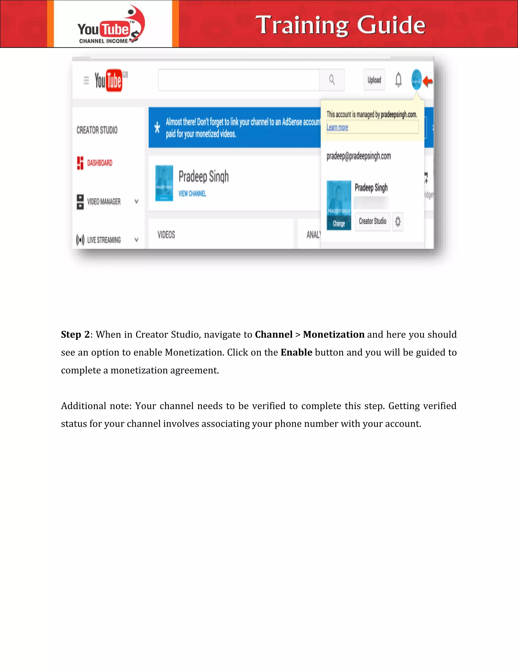 Step 2: When in Creator Studio, navigate to Channel > Monetization and here you should
see an option to enable Monetization. Click on the Enable button and you will be guided to
complete a monetization agreement.
Additional note: Your channel needs to be verified to complete this step. Getting verified
status for your channel involves associating your phone number with your account.
 