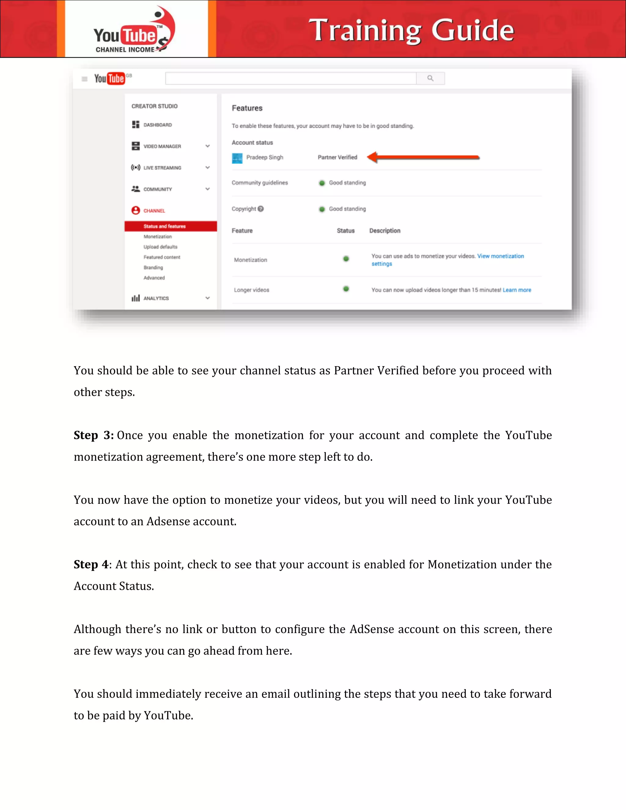 You should be able to see your channel status as Partner Verified before you proceed with
other steps.
Step 3: Once you enable the monetization for your account and complete the YouTube
monetization agreement, there’s one more step left to do.
You now have the option to monetize your videos, but you will need to link your YouTube
account to an Adsense account.
Step 4: At this point, check to see that your account is enabled for Monetization under the
Account Status.
Although there’s no link or button to configure the AdSense account on this screen, there
are few ways you can go ahead from here.
You should immediately receive an email outlining the steps that you need to take forward
to be paid by YouTube.
 