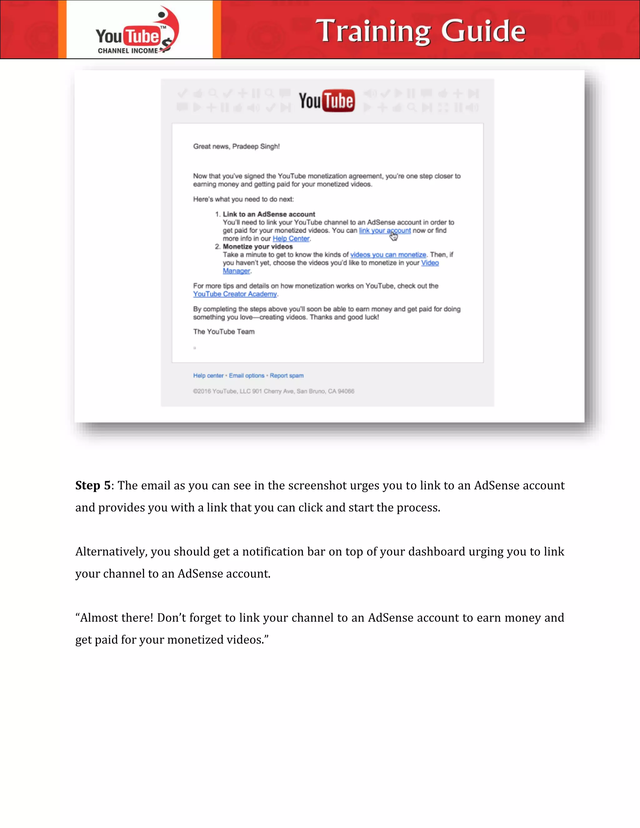 Step 5: The email as you can see in the screenshot urges you to link to an AdSense account
and provides you with a link that you can click and start the process.
Alternatively, you should get a notification bar on top of your dashboard urging you to link
your channel to an AdSense account.
“Almost there! Don’t forget to link your channel to an AdSense account to earn money and
get paid for your monetized videos.”
 