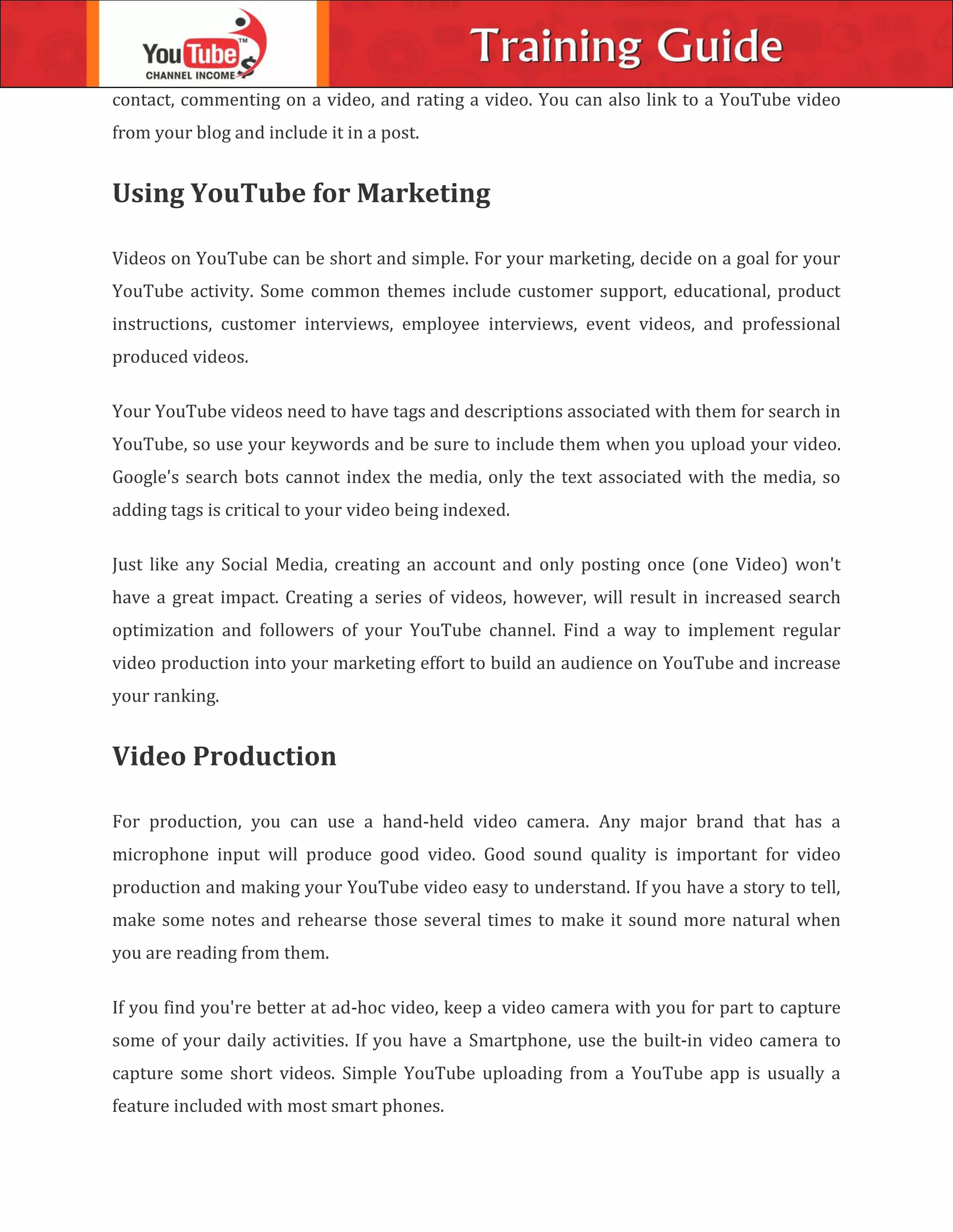 contact, commenting on a video, and rating a video. You can also link to a YouTube video
from your blog and include it in a post.
Using YouTube for Marketing
Videos on YouTube can be short and simple. For your marketing, decide on a goal for your
YouTube activity. Some common themes include customer support, educational, product
instructions, customer interviews, employee interviews, event videos, and professional
produced videos.
Your YouTube videos need to have tags and descriptions associated with them for search in
YouTube, so use your keywords and be sure to include them when you upload your video.
Google's search bots cannot index the media, only the text associated with the media, so
adding tags is critical to your video being indexed.
Just like any Social Media, creating an account and only posting once (one Video) won't
have a great impact. Creating a series of videos, however, will result in increased search
optimization and followers of your YouTube channel. Find a way to implement regular
video production into your marketing effort to build an audience on YouTube and increase
your ranking.
Video Production
For production, you can use a hand-held video camera. Any major brand that has a
microphone input will produce good video. Good sound quality is important for video
production and making your YouTube video easy to understand. If you have a story to tell,
make some notes and rehearse those several times to make it sound more natural when
you are reading from them.
If you find you're better at ad-hoc video, keep a video camera with you for part to capture
some of your daily activities. If you have a Smartphone, use the built-in video camera to
capture some short videos. Simple YouTube uploading from a YouTube app is usually a
feature included with most smart phones.
 