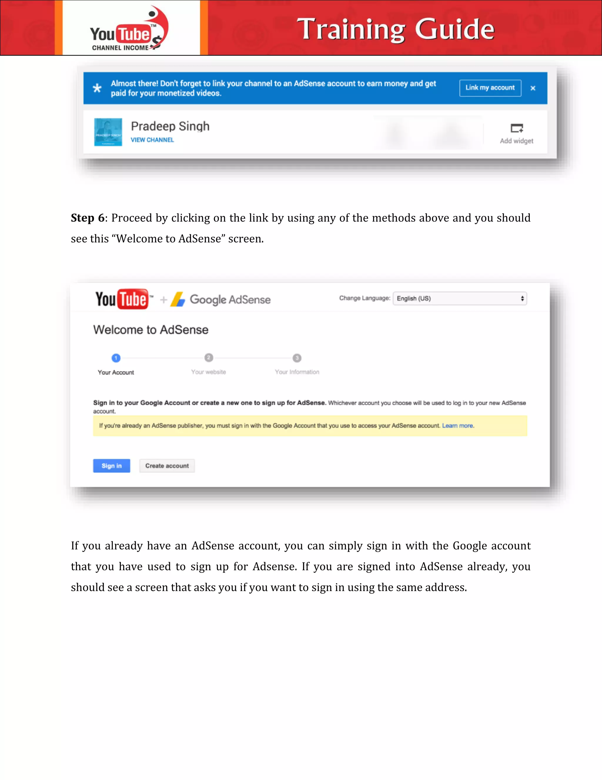 Step 6: Proceed by clicking on the link by using any of the methods above and you should
see this “Welcome to AdSense” screen.
If you already have an AdSense account, you can simply sign in with the Google account
that you have used to sign up for Adsense. If you are signed into AdSense already, you
should see a screen that asks you if you want to sign in using the same address.
 