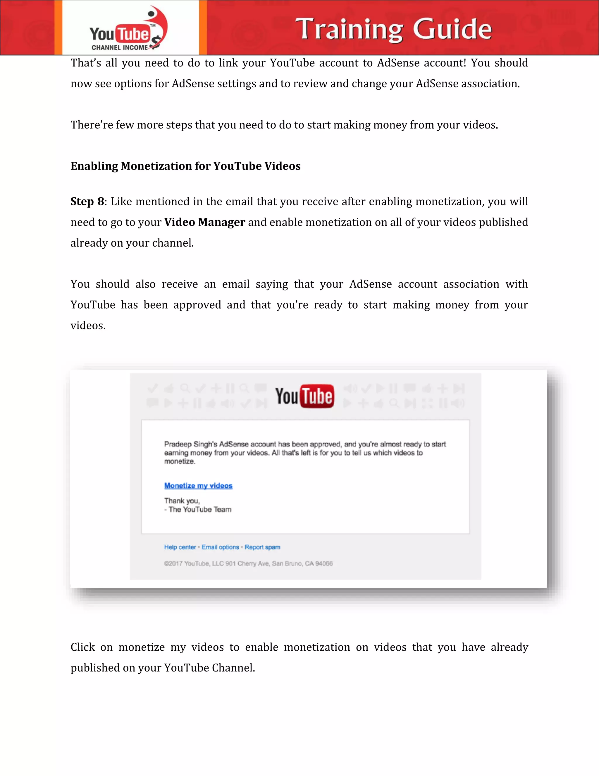 That’s all you need to do to link your YouTube account to AdSense account! You should
now see options for AdSense settings and to review and change your AdSense association.
There’re few more steps that you need to do to start making money from your videos.
Enabling Monetization for YouTube Videos
Step 8: Like mentioned in the email that you receive after enabling monetization, you will
need to go to your Video Manager and enable monetization on all of your videos published
already on your channel.
You should also receive an email saying that your AdSense account association with
YouTube has been approved and that you’re ready to start making money from your
videos.
Click on monetize my videos to enable monetization on videos that you have already
published on your YouTube Channel.
 