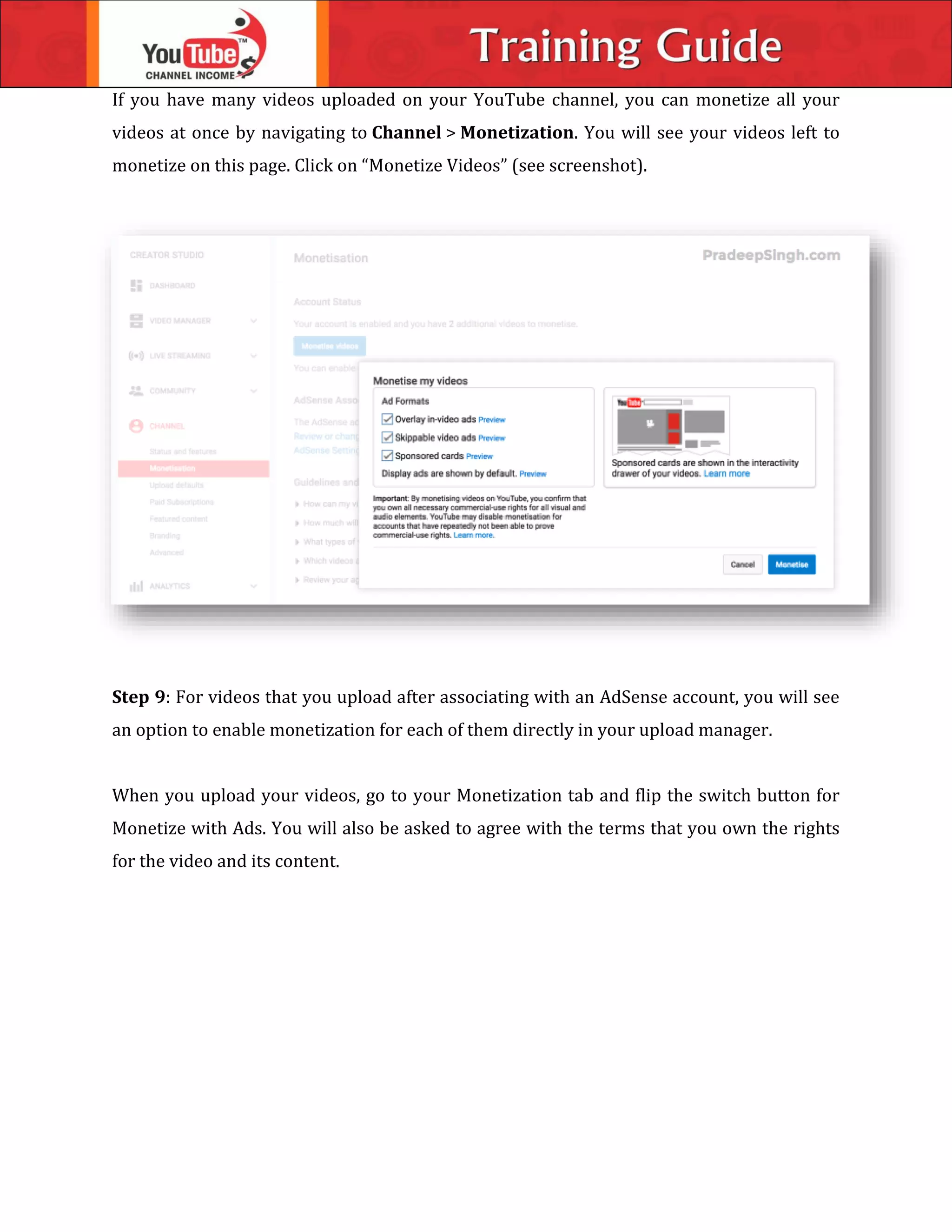 If you have many videos uploaded on your YouTube channel, you can monetize all your
videos at once by navigating to Channel > Monetization. You will see your videos left to
monetize on this page. Click on “Monetize Videos” (see screenshot).
Step 9: For videos that you upload after associating with an AdSense account, you will see
an option to enable monetization for each of them directly in your upload manager.
When you upload your videos, go to your Monetization tab and flip the switch button for
Monetize with Ads. You will also be asked to agree with the terms that you own the rights
for the video and its content.
 