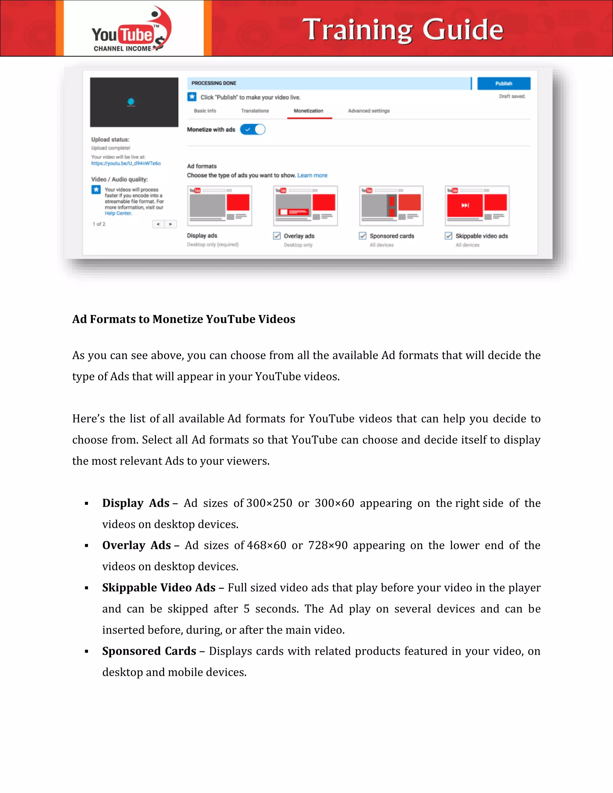 Ad Formats to Monetize YouTube Videos
As you can see above, you can choose from all the available Ad formats that will decide the
type of Ads that will appear in your YouTube videos.
Here’s the list of all available Ad formats for YouTube videos that can help you decide to
choose from. Select all Ad formats so that YouTube can choose and decide itself to display
the most relevant Ads to your viewers.
 Display Ads – Ad sizes of 300×250 or 300×60 appearing on the right side of the
videos on desktop devices.
 Overlay Ads – Ad sizes of 468×60 or 728×90 appearing on the lower end of the
videos on desktop devices.
 Skippable Video Ads – Full sized video ads that play before your video in the player
and can be skipped after 5 seconds. The Ad play on several devices and can be
inserted before, during, or after the main video.
 Sponsored Cards – Displays cards with related products featured in your video, on
desktop and mobile devices.
 