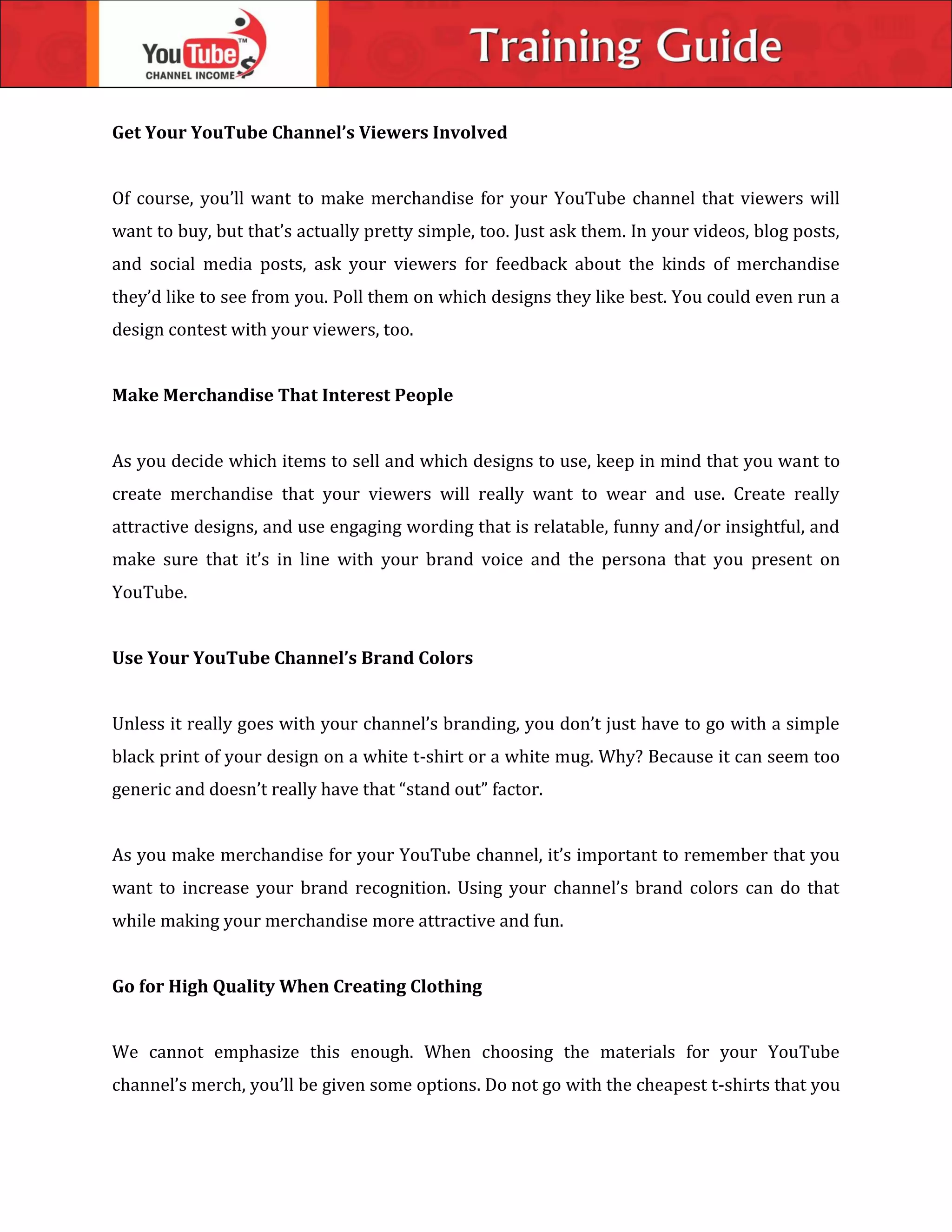 Get Your YouTube Channel’s Viewers Involved
Of course, you’ll want to make merchandise for your YouTube channel that viewers will
want to buy, but that’s actually pretty simple, too. Just ask them. In your videos, blog posts,
and social media posts, ask your viewers for feedback about the kinds of merchandise
they’d like to see from you. Poll them on which designs they like best. You could even run a
design contest with your viewers, too.
Make Merchandise That Interest People
As you decide which items to sell and which designs to use, keep in mind that you want to
create merchandise that your viewers will really want to wear and use. Create really
attractive designs, and use engaging wording that is relatable, funny and/or insightful, and
make sure that it’s in line with your brand voice and the persona that you present on
YouTube.
Use Your YouTube Channel’s Brand Colors
Unless it really goes with your channel’s branding, you don’t just have to go with a simple
black print of your design on a white t-shirt or a white mug. Why? Because it can seem too
generic and doesn’t really have that “stand out” factor.
As you make merchandise for your YouTube channel, it’s important to remember that you
want to increase your brand recognition. Using your channel’s brand colors can do that
while making your merchandise more attractive and fun.
Go for High Quality When Creating Clothing
We cannot emphasize this enough. When choosing the materials for your YouTube
channel’s merch, you’ll be given some options. Do not go with the cheapest t-shirts that you
 