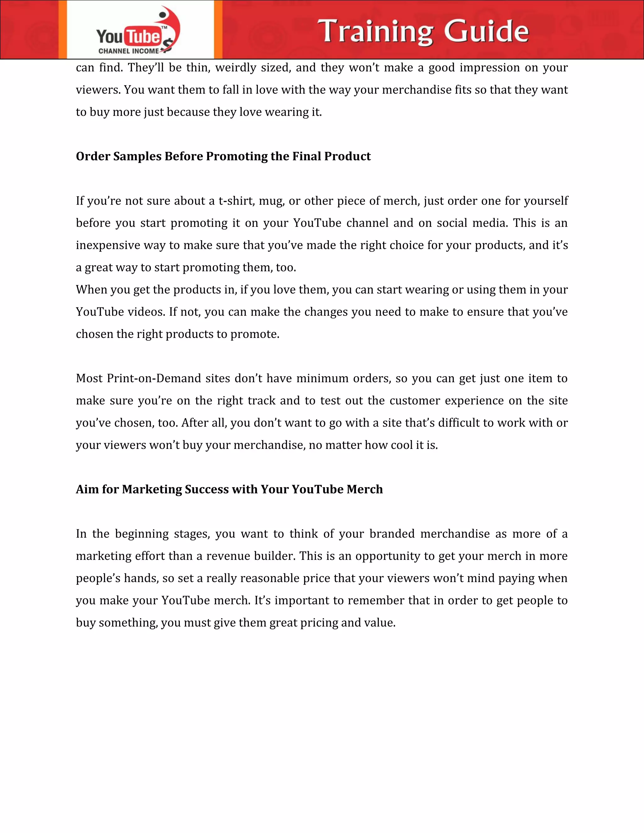 can find. They’ll be thin, weirdly sized, and they won’t make a good impression on your
viewers. You want them to fall in love with the way your merchandise fits so that they want
to buy more just because they love wearing it.
Order Samples Before Promoting the Final Product
If you’re not sure about a t-shirt, mug, or other piece of merch, just order one for yourself
before you start promoting it on your YouTube channel and on social media. This is an
inexpensive way to make sure that you’ve made the right choice for your products, and it’s
a great way to start promoting them, too.
When you get the products in, if you love them, you can start wearing or using them in your
YouTube videos. If not, you can make the changes you need to make to ensure that you’ve
chosen the right products to promote.
Most Print-on-Demand sites don’t have minimum orders, so you can get just one item to
make sure you’re on the right track and to test out the customer experience on the site
you’ve chosen, too. After all, you don’t want to go with a site that’s difficult to work with or
your viewers won’t buy your merchandise, no matter how cool it is.
Aim for Marketing Success with Your YouTube Merch
In the beginning stages, you want to think of your branded merchandise as more of a
marketing effort than a revenue builder. This is an opportunity to get your merch in more
people’s hands, so set a really reasonable price that your viewers won’t mind paying when
you make your YouTube merch. It’s important to remember that in order to get people to
buy something, you must give them great pricing and value.
 