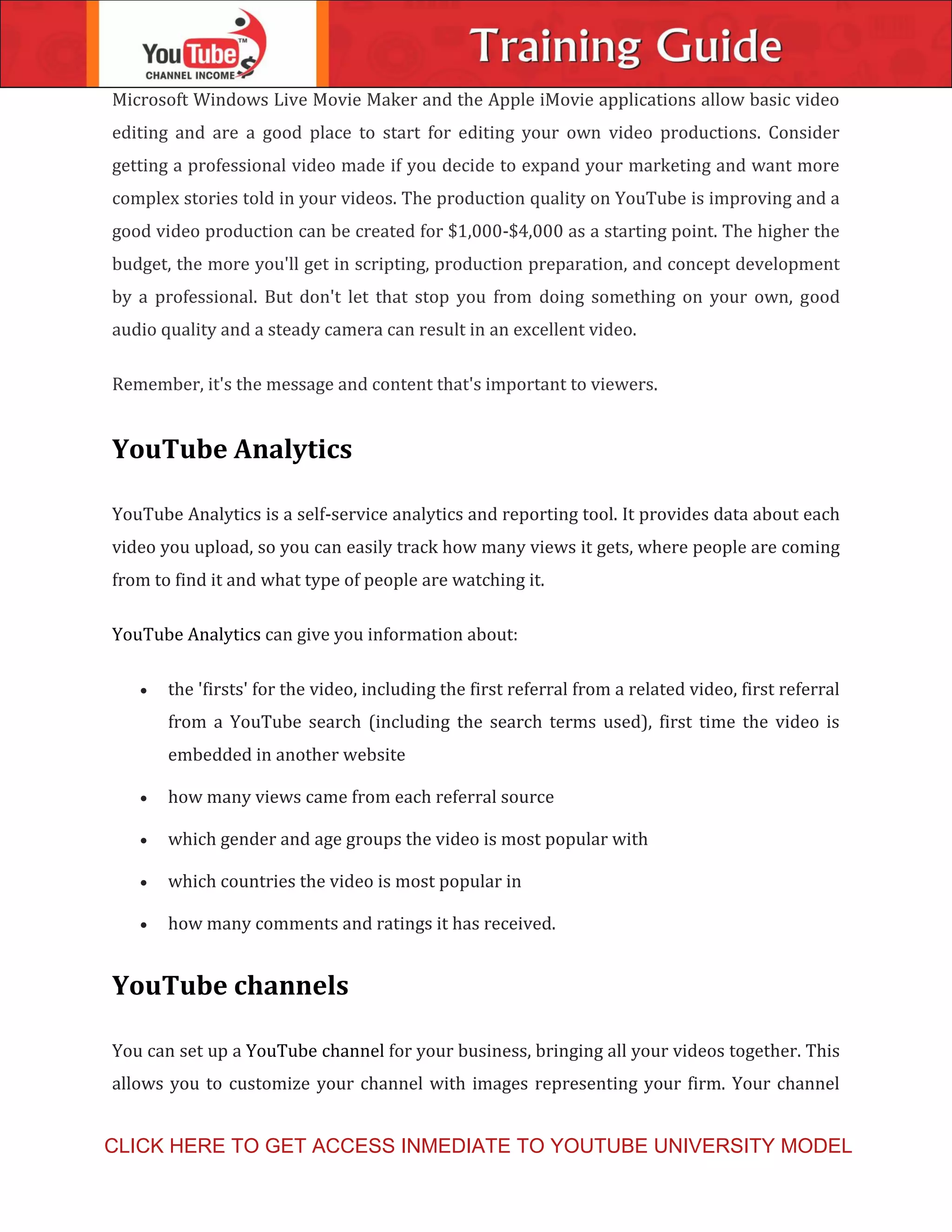 Microsoft Windows Live Movie Maker and the Apple iMovie applications allow basic video
editing and are a good place to start for editing your own video productions. Consider
getting a professional video made if you decide to expand your marketing and want more
complex stories told in your videos. The production quality on YouTube is improving and a
good video production can be created for $1,000-$4,000 as a starting point. The higher the
budget, the more you'll get in scripting, production preparation, and concept development
by a professional. But don't let that stop you from doing something on your own, good
audio quality and a steady camera can result in an excellent video.
Remember, it's the message and content that's important to viewers.
YouTube Analytics
YouTube Analytics is a self-service analytics and reporting tool. It provides data about each
video you upload, so you can easily track how many views it gets, where people are coming
from to find it and what type of people are watching it.
YouTube Analytics can give you information about:
 the 'firsts' for the video, including the first referral from a related video, first referral
from a YouTube search (including the search terms used), first time the video is
embedded in another website
 how many views came from each referral source
 which gender and age groups the video is most popular with
 which countries the video is most popular in
 how many comments and ratings it has received.
YouTube channels
You can set up a YouTube channel for your business, bringing all your videos together. This
allows you to customize your channel with images representing your firm. Your channel
CLICK HERE TO GET ACCESS INMEDIATE TO YOUTUBE UNIVERSITY MODEL
 