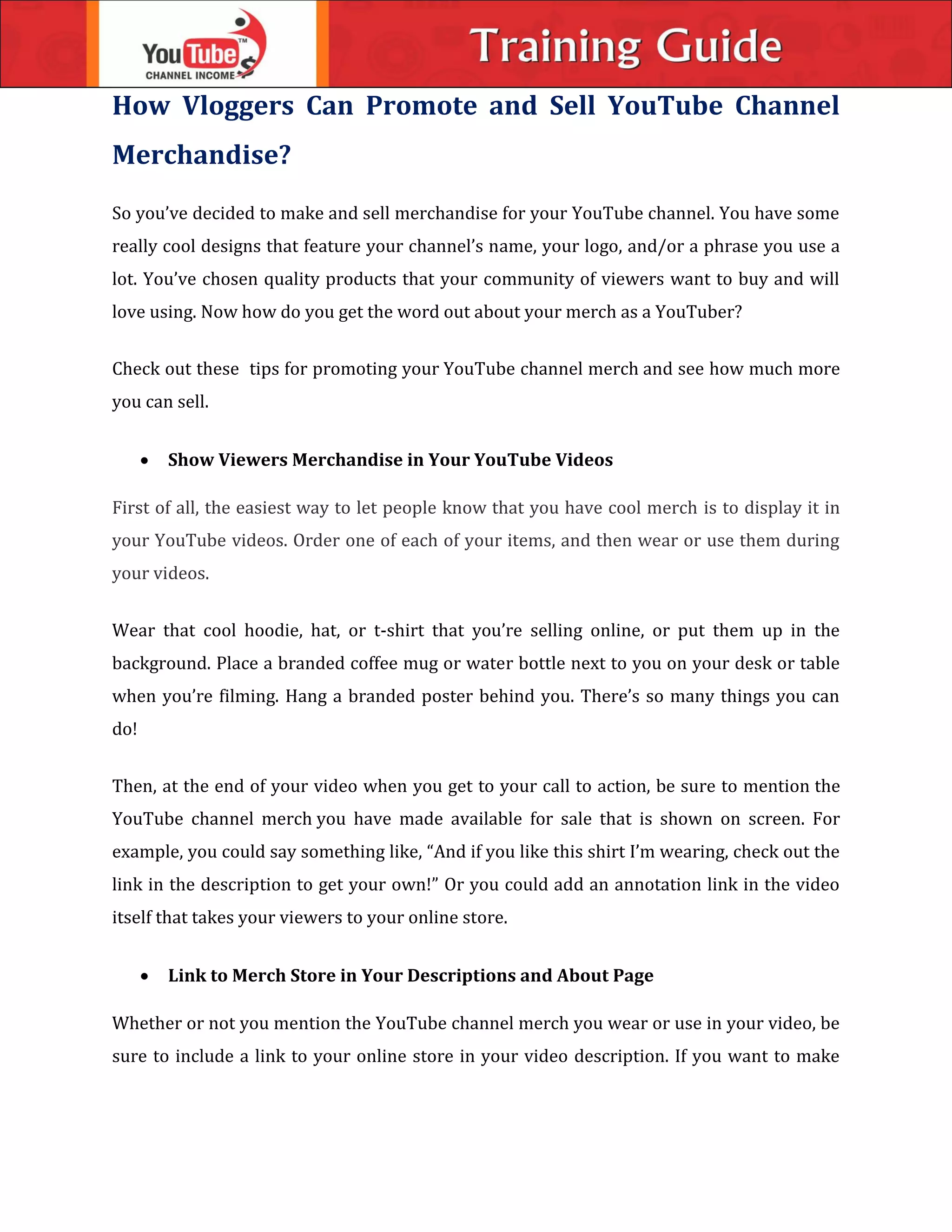 How Vloggers Can Promote and Sell YouTube Channel
Merchandise?
So you’ve decided to make and sell merchandise for your YouTube channel. You have some
really cool designs that feature your channel’s name, your logo, and/or a phrase you use a
lot. You’ve chosen quality products that your community of viewers want to buy and will
love using. Now how do you get the word out about your merch as a YouTuber?
Check out these tips for promoting your YouTube channel merch and see how much more
you can sell.
 Show Viewers Merchandise in Your YouTube Videos
First of all, the easiest way to let people know that you have cool merch is to display it in
your YouTube videos. Order one of each of your items, and then wear or use them during
your videos.
Wear that cool hoodie, hat, or t-shirt that you’re selling online, or put them up in the
background. Place a branded coffee mug or water bottle next to you on your desk or table
when you’re filming. Hang a branded poster behind you. There’s so many things you can
do!
Then, at the end of your video when you get to your call to action, be sure to mention the
YouTube channel merch you have made available for sale that is shown on screen. For
example, you could say something like, “And if you like this shirt I’m wearing, check out the
link in the description to get your own!” Or you could add an annotation link in the video
itself that takes your viewers to your online store.
 Link to Merch Store in Your Descriptions and About Page
Whether or not you mention the YouTube channel merch you wear or use in your video, be
sure to include a link to your online store in your video description. If you want to make
 