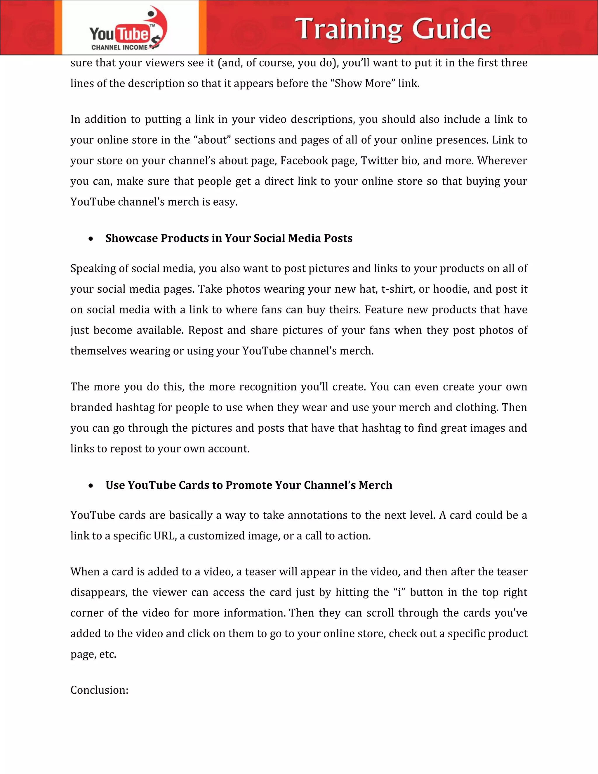 sure that your viewers see it (and, of course, you do), you’ll want to put it in the first three
lines of the description so that it appears before the “Show More” link.
In addition to putting a link in your video descriptions, you should also include a link to
your online store in the “about” sections and pages of all of your online presences. Link to
your store on your channel’s about page, Facebook page, Twitter bio, and more. Wherever
you can, make sure that people get a direct link to your online store so that buying your
YouTube channel’s merch is easy.
 Showcase Products in Your Social Media Posts
Speaking of social media, you also want to post pictures and links to your products on all of
your social media pages. Take photos wearing your new hat, t-shirt, or hoodie, and post it
on social media with a link to where fans can buy theirs. Feature new products that have
just become available. Repost and share pictures of your fans when they post photos of
themselves wearing or using your YouTube channel’s merch.
The more you do this, the more recognition you’ll create. You can even create your own
branded hashtag for people to use when they wear and use your merch and clothing. Then
you can go through the pictures and posts that have that hashtag to find great images and
links to repost to your own account.
 Use YouTube Cards to Promote Your Channel’s Merch
YouTube cards are basically a way to take annotations to the next level. A card could be a
link to a specific URL, a customized image, or a call to action.
When a card is added to a video, a teaser will appear in the video, and then after the teaser
disappears, the viewer can access the card just by hitting the “i” button in the top right
corner of the video for more information. Then they can scroll through the cards you’ve
added to the video and click on them to go to your online store, check out a specific product
page, etc.
Conclusion:
 