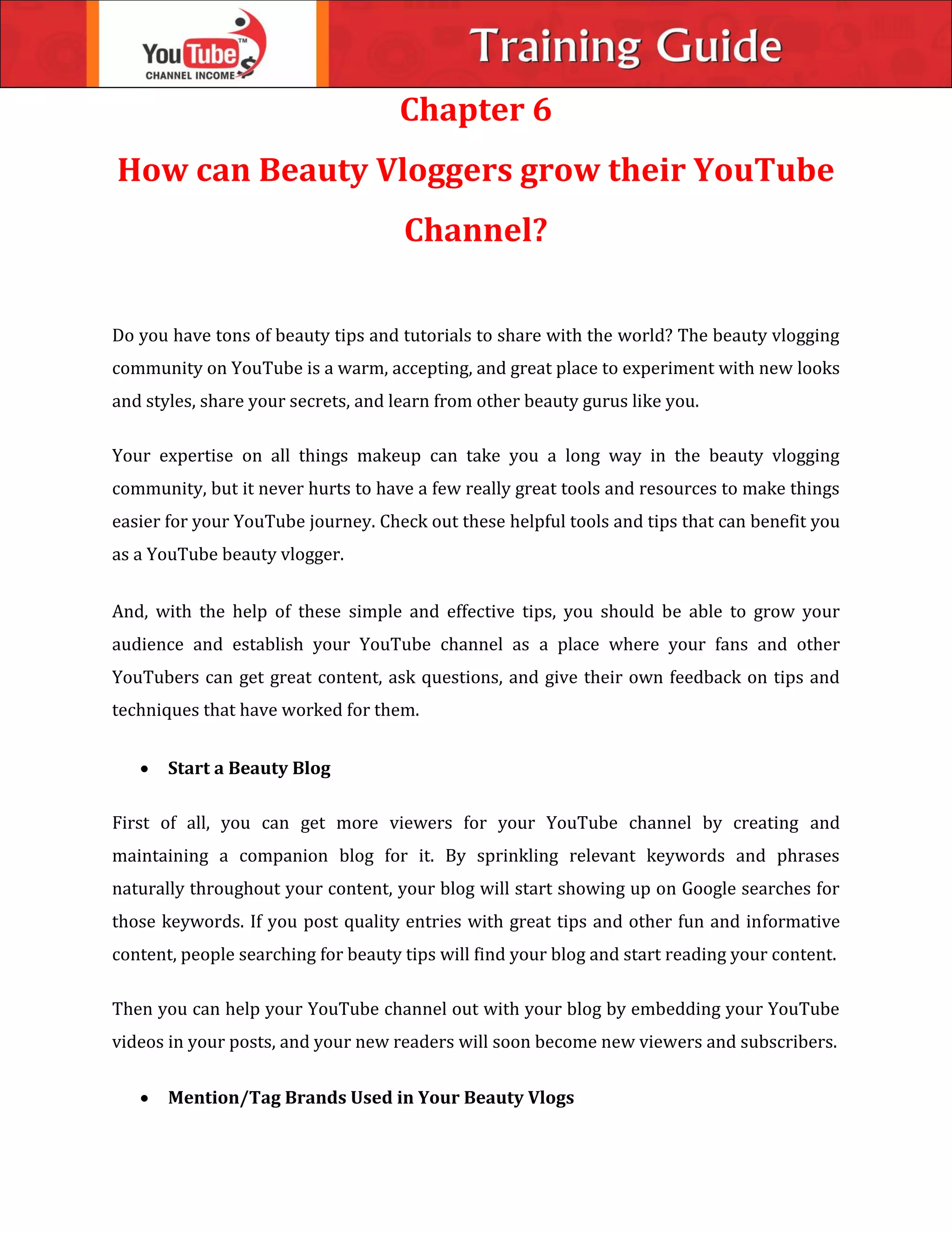 Chapter 6
How can Beauty Vloggers grow their YouTube
Channel?
Do you have tons of beauty tips and tutorials to share with the world? The beauty vlogging
community on YouTube is a warm, accepting, and great place to experiment with new looks
and styles, share your secrets, and learn from other beauty gurus like you.
Your expertise on all things makeup can take you a long way in the beauty vlogging
community, but it never hurts to have a few really great tools and resources to make things
easier for your YouTube journey. Check out these helpful tools and tips that can benefit you
as a YouTube beauty vlogger.
And, with the help of these simple and effective tips, you should be able to grow your
audience and establish your YouTube channel as a place where your fans and other
YouTubers can get great content, ask questions, and give their own feedback on tips and
techniques that have worked for them.
 Start a Beauty Blog
First of all, you can get more viewers for your YouTube channel by creating and
maintaining a companion blog for it. By sprinkling relevant keywords and phrases
naturally throughout your content, your blog will start showing up on Google searches for
those keywords. If you post quality entries with great tips and other fun and informative
content, people searching for beauty tips will find your blog and start reading your content.
Then you can help your YouTube channel out with your blog by embedding your YouTube
videos in your posts, and your new readers will soon become new viewers and subscribers.
 Mention/Tag Brands Used in Your Beauty Vlogs
 