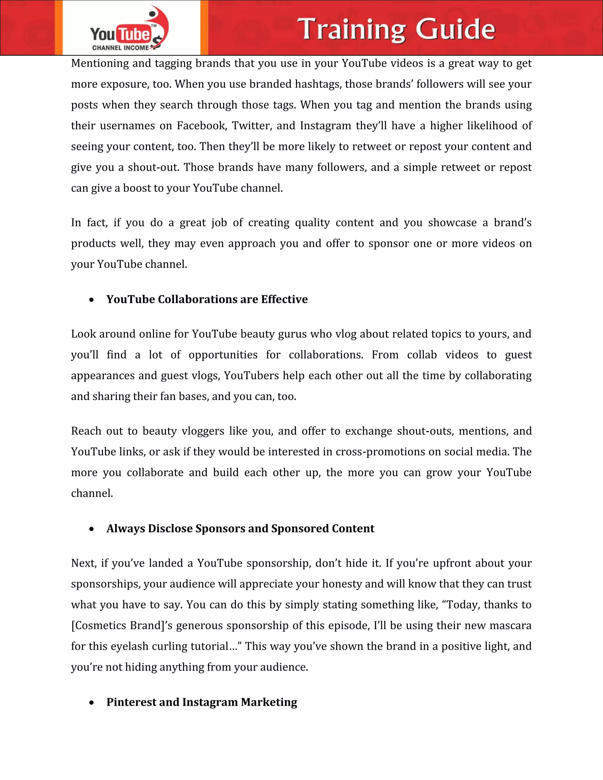 Mentioning and tagging brands that you use in your YouTube videos is a great way to get
more exposure, too. When you use branded hashtags, those brands’ followers will see your
posts when they search through those tags. When you tag and mention the brands using
their usernames on Facebook, Twitter, and Instagram they’ll have a higher likelihood of
seeing your content, too. Then they’ll be more likely to retweet or repost your content and
give you a shout-out. Those brands have many followers, and a simple retweet or repost
can give a boost to your YouTube channel.
In fact, if you do a great job of creating quality content and you showcase a brand’s
products well, they may even approach you and offer to sponsor one or more videos on
your YouTube channel.
 YouTube Collaborations are Effective
Look around online for YouTube beauty gurus who vlog about related topics to yours, and
you’ll find a lot of opportunities for collaborations. From collab videos to guest
appearances and guest vlogs, YouTubers help each other out all the time by collaborating
and sharing their fan bases, and you can, too.
Reach out to beauty vloggers like you, and offer to exchange shout-outs, mentions, and
YouTube links, or ask if they would be interested in cross-promotions on social media. The
more you collaborate and build each other up, the more you can grow your YouTube
channel.
 Always Disclose Sponsors and Sponsored Content
Next, if you’ve landed a YouTube sponsorship, don’t hide it. If you’re upfront about your
sponsorships, your audience will appreciate your honesty and will know that they can trust
what you have to say. You can do this by simply stating something like, “Today, thanks to
[Cosmetics Brand]’s generous sponsorship of this episode, I’ll be using their new mascara
for this eyelash curling tutorial…” This way you’ve shown the brand in a positive light, and
you’re not hiding anything from your audience.
 Pinterest and Instagram Marketing
 