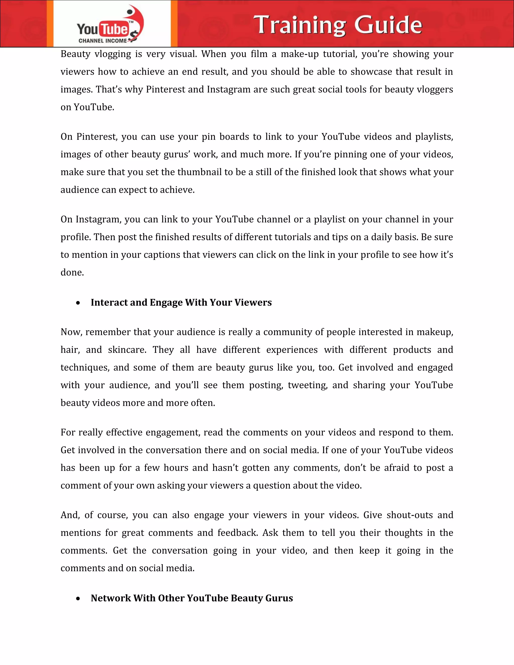 Beauty vlogging is very visual. When you film a make-up tutorial, you’re showing your
viewers how to achieve an end result, and you should be able to showcase that result in
images. That’s why Pinterest and Instagram are such great social tools for beauty vloggers
on YouTube.
On Pinterest, you can use your pin boards to link to your YouTube videos and playlists,
images of other beauty gurus’ work, and much more. If you’re pinning one of your videos,
make sure that you set the thumbnail to be a still of the finished look that shows what your
audience can expect to achieve.
On Instagram, you can link to your YouTube channel or a playlist on your channel in your
profile. Then post the finished results of different tutorials and tips on a daily basis. Be sure
to mention in your captions that viewers can click on the link in your profile to see how it’s
done.
 Interact and Engage With Your Viewers
Now, remember that your audience is really a community of people interested in makeup,
hair, and skincare. They all have different experiences with different products and
techniques, and some of them are beauty gurus like you, too. Get involved and engaged
with your audience, and you’ll see them posting, tweeting, and sharing your YouTube
beauty videos more and more often.
For really effective engagement, read the comments on your videos and respond to them.
Get involved in the conversation there and on social media. If one of your YouTube videos
has been up for a few hours and hasn’t gotten any comments, don’t be afraid to post a
comment of your own asking your viewers a question about the video.
And, of course, you can also engage your viewers in your videos. Give shout-outs and
mentions for great comments and feedback. Ask them to tell you their thoughts in the
comments. Get the conversation going in your video, and then keep it going in the
comments and on social media.
 Network With Other YouTube Beauty Gurus
 