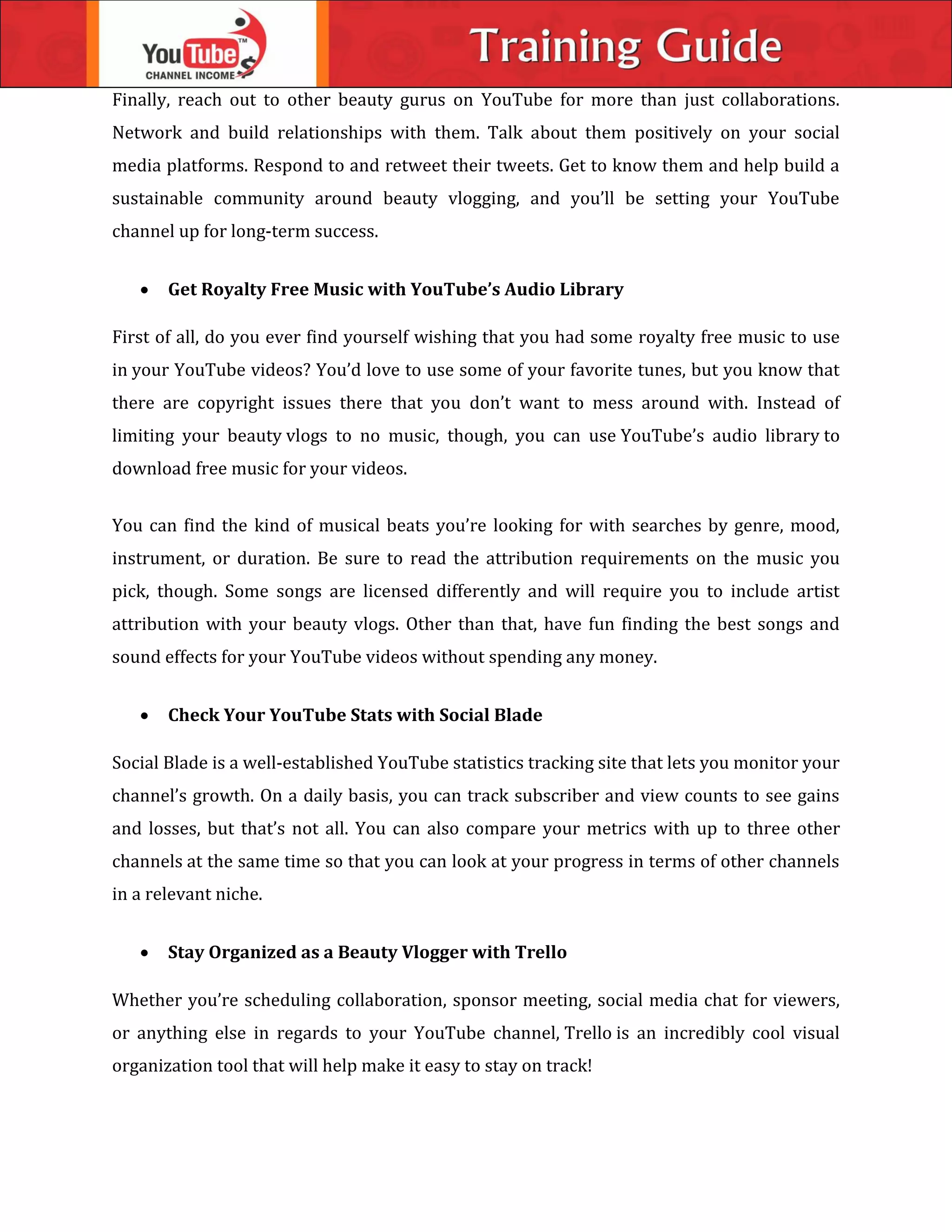Finally, reach out to other beauty gurus on YouTube for more than just collaborations.
Network and build relationships with them. Talk about them positively on your social
media platforms. Respond to and retweet their tweets. Get to know them and help build a
sustainable community around beauty vlogging, and you’ll be setting your YouTube
channel up for long-term success.
 Get Royalty Free Music with YouTube’s Audio Library
First of all, do you ever find yourself wishing that you had some royalty free music to use
in your YouTube videos? You’d love to use some of your favorite tunes, but you know that
there are copyright issues there that you don’t want to mess around with. Instead of
limiting your beauty vlogs to no music, though, you can use YouTube’s audio library to
download free music for your videos.
You can find the kind of musical beats you’re looking for with searches by genre, mood,
instrument, or duration. Be sure to read the attribution requirements on the music you
pick, though. Some songs are licensed differently and will require you to include artist
attribution with your beauty vlogs. Other than that, have fun finding the best songs and
sound effects for your YouTube videos without spending any money.
 Check Your YouTube Stats with Social Blade
Social Blade is a well-established YouTube statistics tracking site that lets you monitor your
channel’s growth. On a daily basis, you can track subscriber and view counts to see gains
and losses, but that’s not all. You can also compare your metrics with up to three other
channels at the same time so that you can look at your progress in terms of other channels
in a relevant niche.
 Stay Organized as a Beauty Vlogger with Trello
Whether you’re scheduling collaboration, sponsor meeting, social media chat for viewers,
or anything else in regards to your YouTube channel, Trello is an incredibly cool visual
organization tool that will help make it easy to stay on track!
 