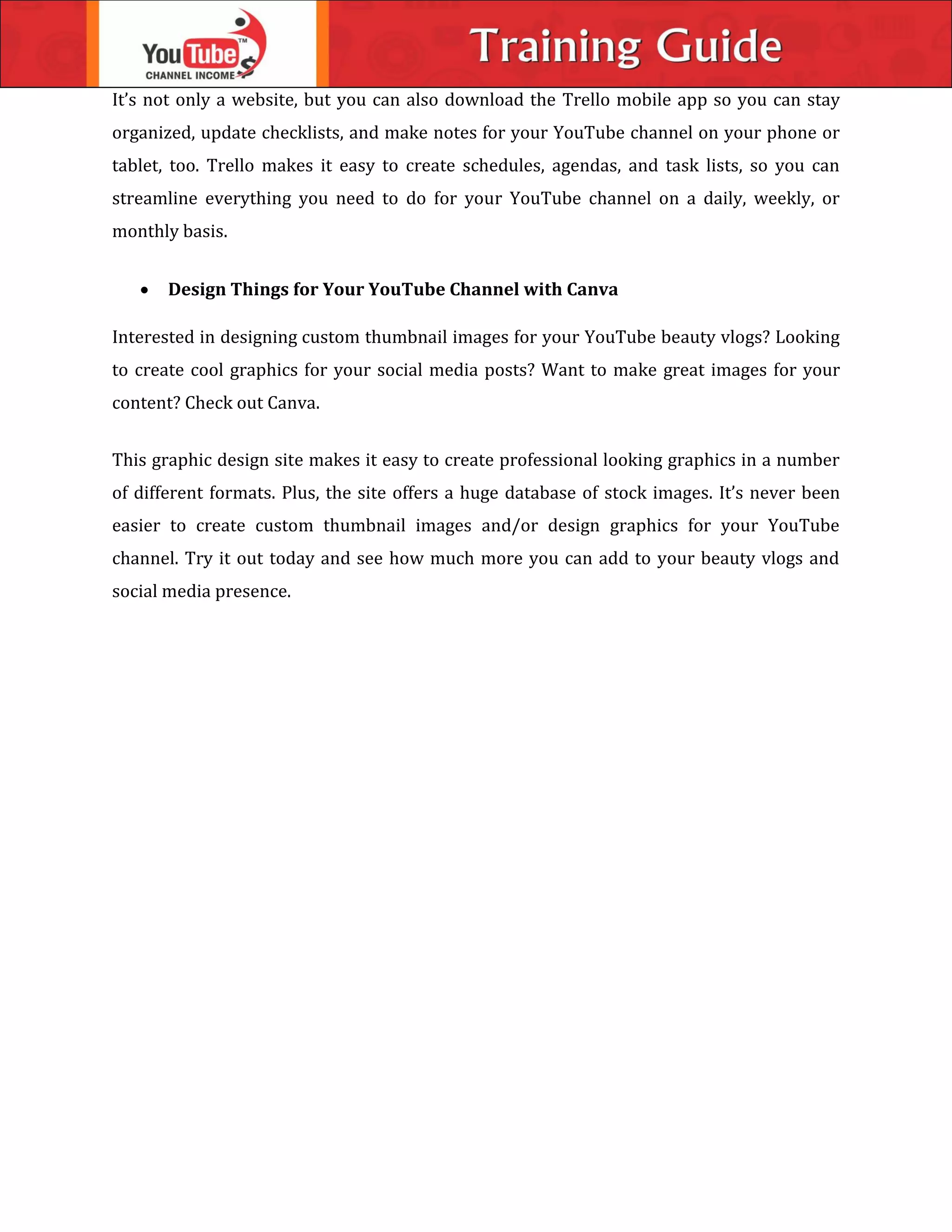 It’s not only a website, but you can also download the Trello mobile app so you can stay
organized, update checklists, and make notes for your YouTube channel on your phone or
tablet, too. Trello makes it easy to create schedules, agendas, and task lists, so you can
streamline everything you need to do for your YouTube channel on a daily, weekly, or
monthly basis.
 Design Things for Your YouTube Channel with Canva
Interested in designing custom thumbnail images for your YouTube beauty vlogs? Looking
to create cool graphics for your social media posts? Want to make great images for your
content? Check out Canva.
This graphic design site makes it easy to create professional looking graphics in a number
of different formats. Plus, the site offers a huge database of stock images. It’s never been
easier to create custom thumbnail images and/or design graphics for your YouTube
channel. Try it out today and see how much more you can add to your beauty vlogs and
social media presence.
 