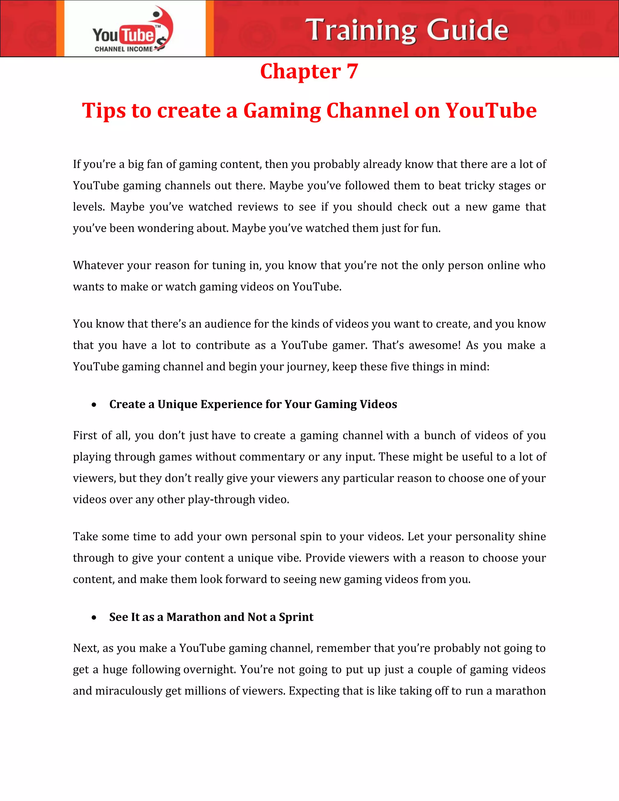 Chapter 7
Tips to create a Gaming Channel on YouTube
If you’re a big fan of gaming content, then you probably already know that there are a lot of
YouTube gaming channels out there. Maybe you’ve followed them to beat tricky stages or
levels. Maybe you’ve watched reviews to see if you should check out a new game that
you’ve been wondering about. Maybe you’ve watched them just for fun.
Whatever your reason for tuning in, you know that you’re not the only person online who
wants to make or watch gaming videos on YouTube.
You know that there’s an audience for the kinds of videos you want to create, and you know
that you have a lot to contribute as a YouTube gamer. That’s awesome! As you make a
YouTube gaming channel and begin your journey, keep these five things in mind:
 Create a Unique Experience for Your Gaming Videos
First of all, you don’t just have to create a gaming channel with a bunch of videos of you
playing through games without commentary or any input. These might be useful to a lot of
viewers, but they don’t really give your viewers any particular reason to choose one of your
videos over any other play-through video.
Take some time to add your own personal spin to your videos. Let your personality shine
through to give your content a unique vibe. Provide viewers with a reason to choose your
content, and make them look forward to seeing new gaming videos from you.
 See It as a Marathon and Not a Sprint
Next, as you make a YouTube gaming channel, remember that you’re probably not going to
get a huge following overnight. You’re not going to put up just a couple of gaming videos
and miraculously get millions of viewers. Expecting that is like taking off to run a marathon
 