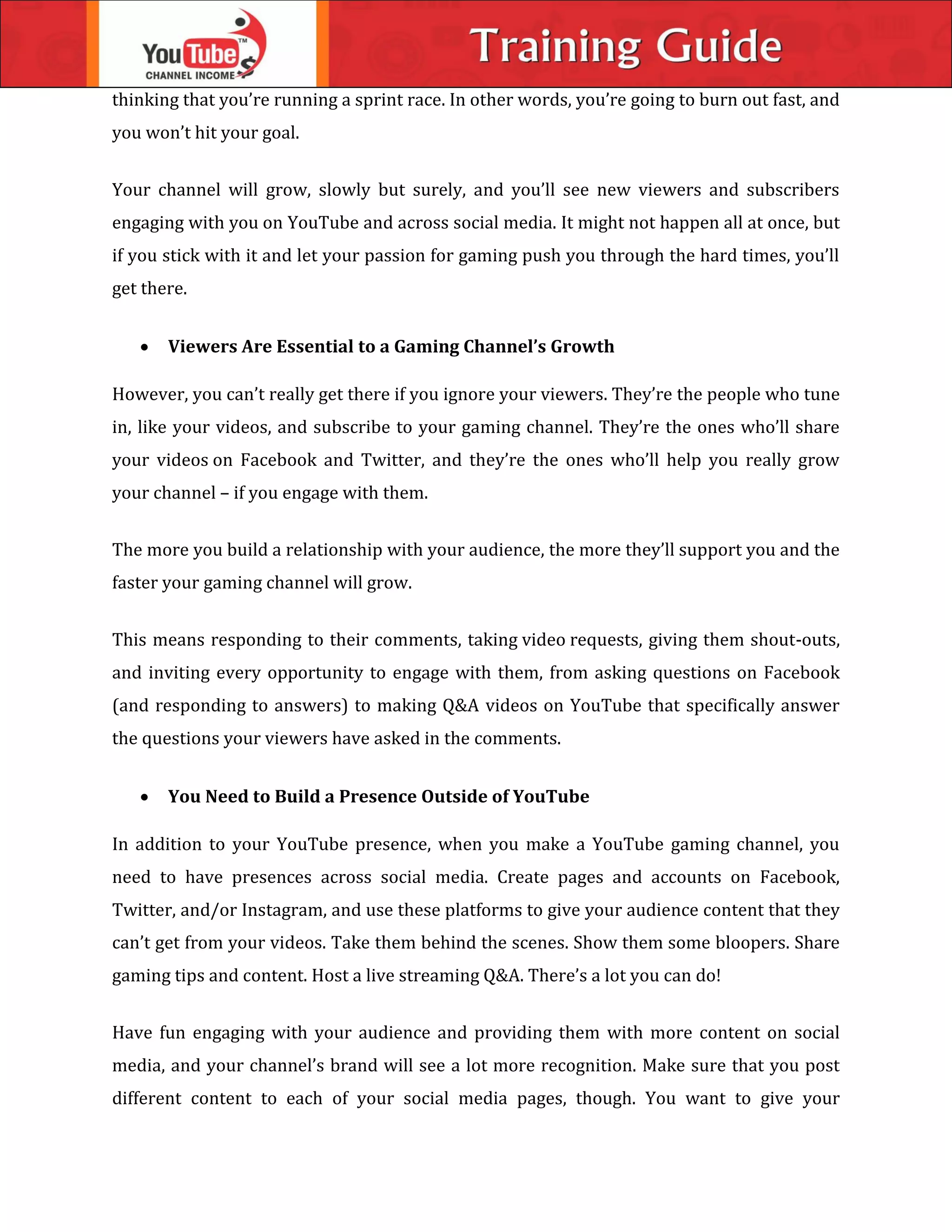 thinking that you’re running a sprint race. In other words, you’re going to burn out fast, and
you won’t hit your goal.
Your channel will grow, slowly but surely, and you’ll see new viewers and subscribers
engaging with you on YouTube and across social media. It might not happen all at once, but
if you stick with it and let your passion for gaming push you through the hard times, you’ll
get there.
 Viewers Are Essential to a Gaming Channel’s Growth
However, you can’t really get there if you ignore your viewers. They’re the people who tune
in, like your videos, and subscribe to your gaming channel. They’re the ones who’ll share
your videos on Facebook and Twitter, and they’re the ones who’ll help you really grow
your channel – if you engage with them.
The more you build a relationship with your audience, the more they’ll support you and the
faster your gaming channel will grow.
This means responding to their comments, taking video requests, giving them shout-outs,
and inviting every opportunity to engage with them, from asking questions on Facebook
(and responding to answers) to making Q&A videos on YouTube that specifically answer
the questions your viewers have asked in the comments.
 You Need to Build a Presence Outside of YouTube
In addition to your YouTube presence, when you make a YouTube gaming channel, you
need to have presences across social media. Create pages and accounts on Facebook,
Twitter, and/or Instagram, and use these platforms to give your audience content that they
can’t get from your videos. Take them behind the scenes. Show them some bloopers. Share
gaming tips and content. Host a live streaming Q&A. There’s a lot you can do!
Have fun engaging with your audience and providing them with more content on social
media, and your channel’s brand will see a lot more recognition. Make sure that you post
different content to each of your social media pages, though. You want to give your
 