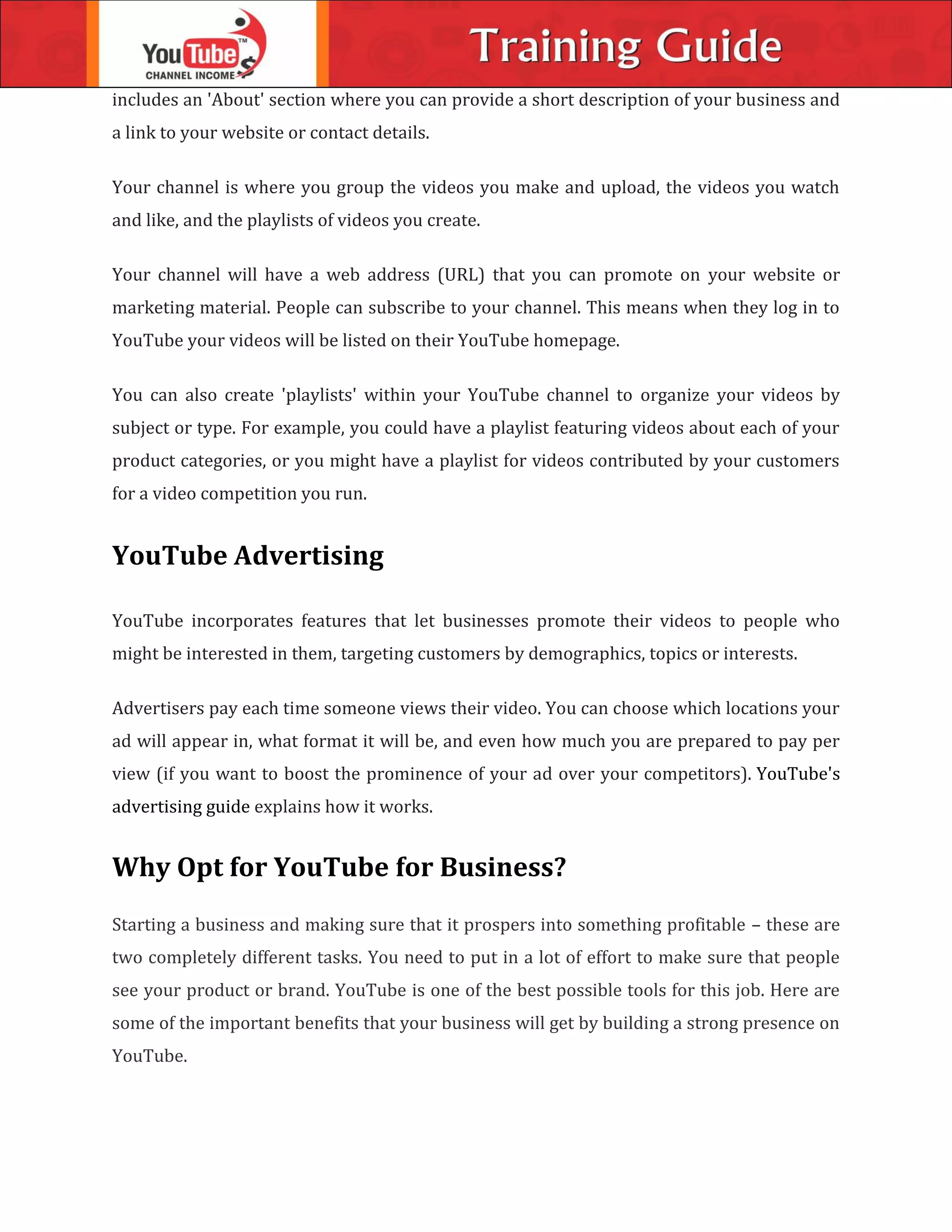 includes an 'About' section where you can provide a short description of your business and
a link to your website or contact details.
Your channel is where you group the videos you make and upload, the videos you watch
and like, and the playlists of videos you create.
Your channel will have a web address (URL) that you can promote on your website or
marketing material. People can subscribe to your channel. This means when they log in to
YouTube your videos will be listed on their YouTube homepage.
You can also create 'playlists' within your YouTube channel to organize your videos by
subject or type. For example, you could have a playlist featuring videos about each of your
product categories, or you might have a playlist for videos contributed by your customers
for a video competition you run.
YouTube Advertising
YouTube incorporates features that let businesses promote their videos to people who
might be interested in them, targeting customers by demographics, topics or interests.
Advertisers pay each time someone views their video. You can choose which locations your
ad will appear in, what format it will be, and even how much you are prepared to pay per
view (if you want to boost the prominence of your ad over your competitors). YouTube's
advertising guide explains how it works.
Why Opt for YouTube for Business?
Starting a business and making sure that it prospers into something profitable – these are
two completely different tasks. You need to put in a lot of effort to make sure that people
see your product or brand. YouTube is one of the best possible tools for this job. Here are
some of the important benefits that your business will get by building a strong presence on
YouTube.
 