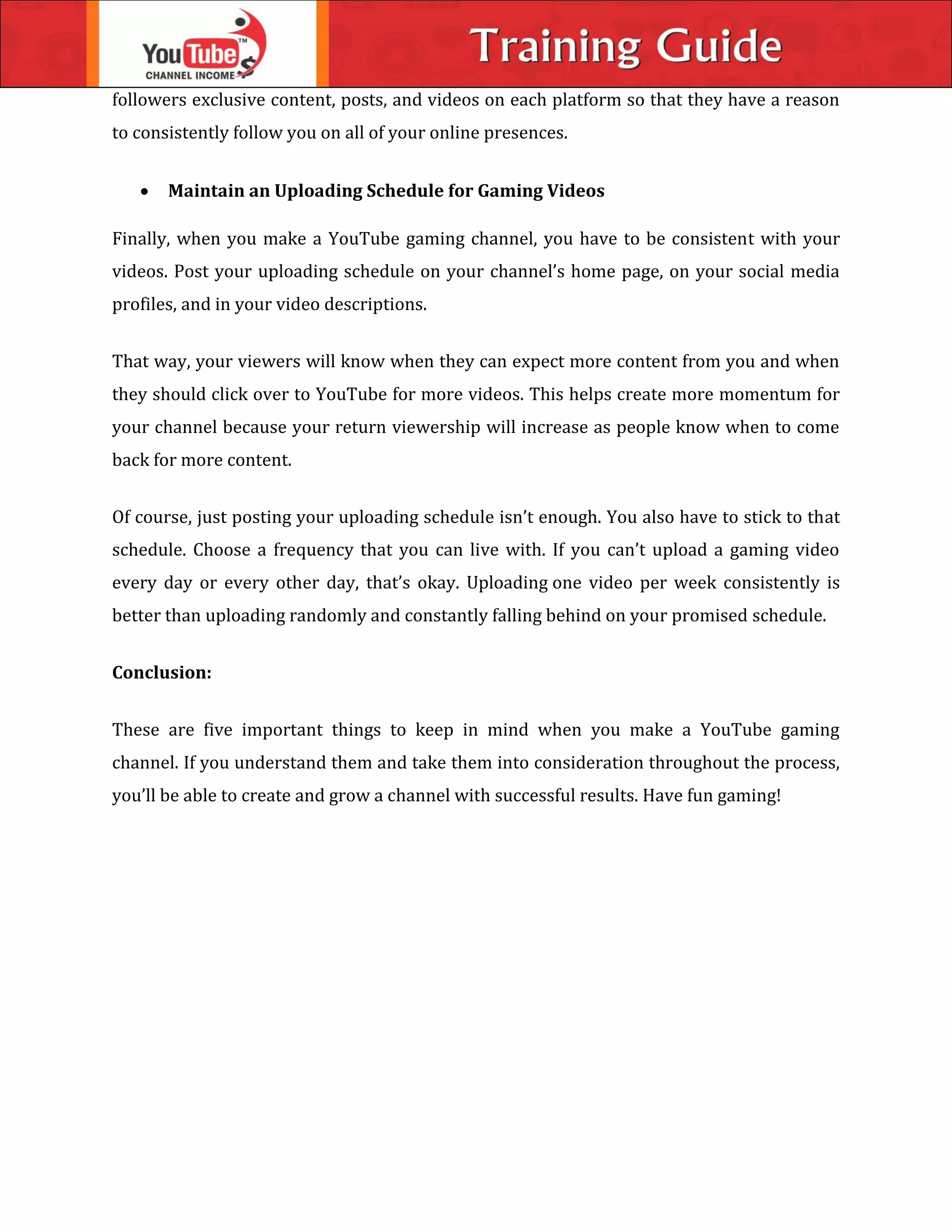 followers exclusive content, posts, and videos on each platform so that they have a reason
to consistently follow you on all of your online presences.
 Maintain an Uploading Schedule for Gaming Videos
Finally, when you make a YouTube gaming channel, you have to be consistent with your
videos. Post your uploading schedule on your channel’s home page, on your social media
profiles, and in your video descriptions.
That way, your viewers will know when they can expect more content from you and when
they should click over to YouTube for more videos. This helps create more momentum for
your channel because your return viewership will increase as people know when to come
back for more content.
Of course, just posting your uploading schedule isn’t enough. You also have to stick to that
schedule. Choose a frequency that you can live with. If you can’t upload a gaming video
every day or every other day, that’s okay. Uploading one video per week consistently is
better than uploading randomly and constantly falling behind on your promised schedule.
Conclusion:
These are five important things to keep in mind when you make a YouTube gaming
channel. If you understand them and take them into consideration throughout the process,
you’ll be able to create and grow a channel with successful results. Have fun gaming!
 