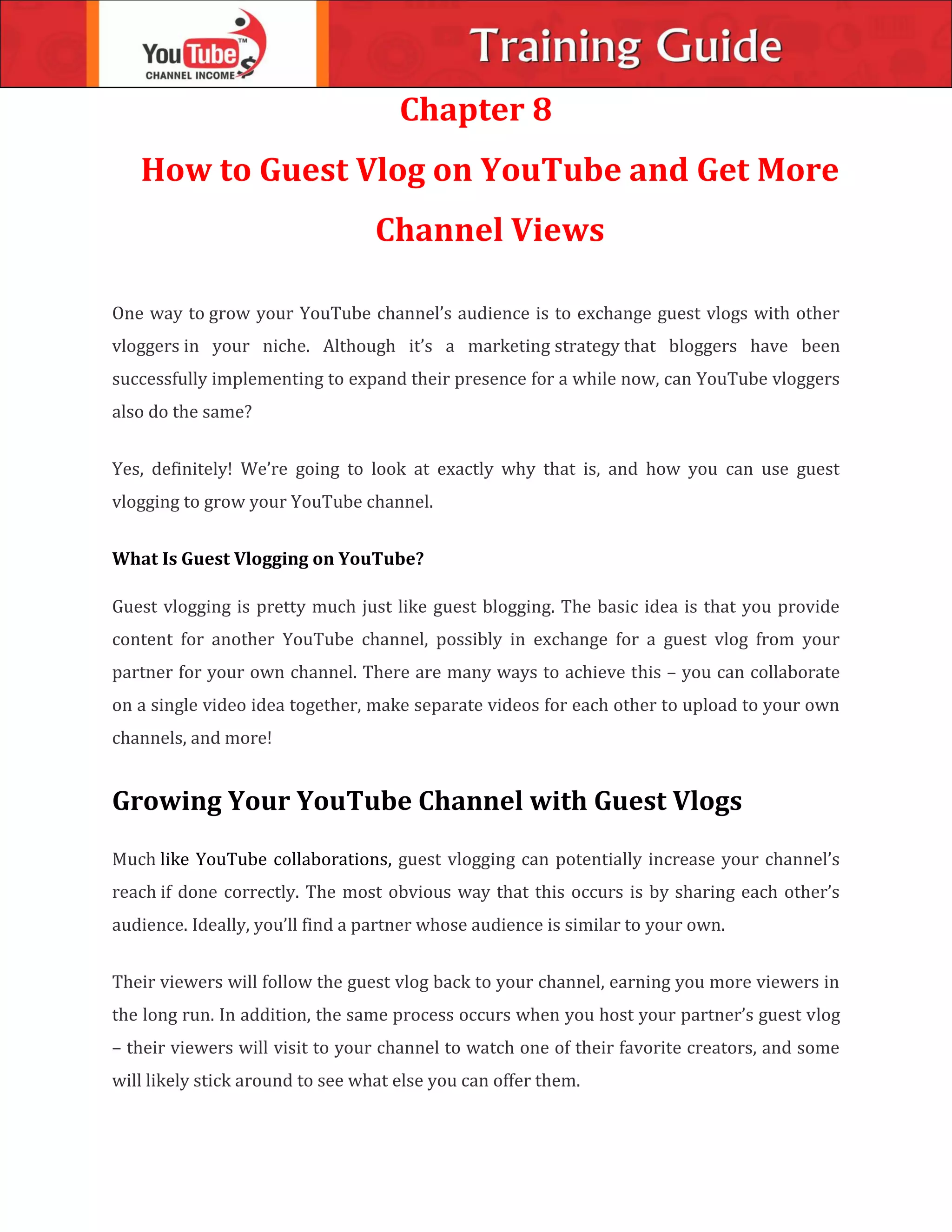 Chapter 8
How to Guest Vlog on YouTube and Get More
Channel Views
One way to grow your YouTube channel’s audience is to exchange guest vlogs with other
vloggers in your niche. Although it’s a marketing strategy that bloggers have been
successfully implementing to expand their presence for a while now, can YouTube vloggers
also do the same?
Yes, definitely! We’re going to look at exactly why that is, and how you can use guest
vlogging to grow your YouTube channel.
What Is Guest Vlogging on YouTube?
Guest vlogging is pretty much just like guest blogging. The basic idea is that you provide
content for another YouTube channel, possibly in exchange for a guest vlog from your
partner for your own channel. There are many ways to achieve this – you can collaborate
on a single video idea together, make separate videos for each other to upload to your own
channels, and more!
Growing Your YouTube Channel with Guest Vlogs
Much like YouTube collaborations, guest vlogging can potentially increase your channel’s
reach if done correctly. The most obvious way that this occurs is by sharing each other’s
audience. Ideally, you’ll find a partner whose audience is similar to your own.
Their viewers will follow the guest vlog back to your channel, earning you more viewers in
the long run. In addition, the same process occurs when you host your partner’s guest vlog
– their viewers will visit to your channel to watch one of their favorite creators, and some
will likely stick around to see what else you can offer them.
 