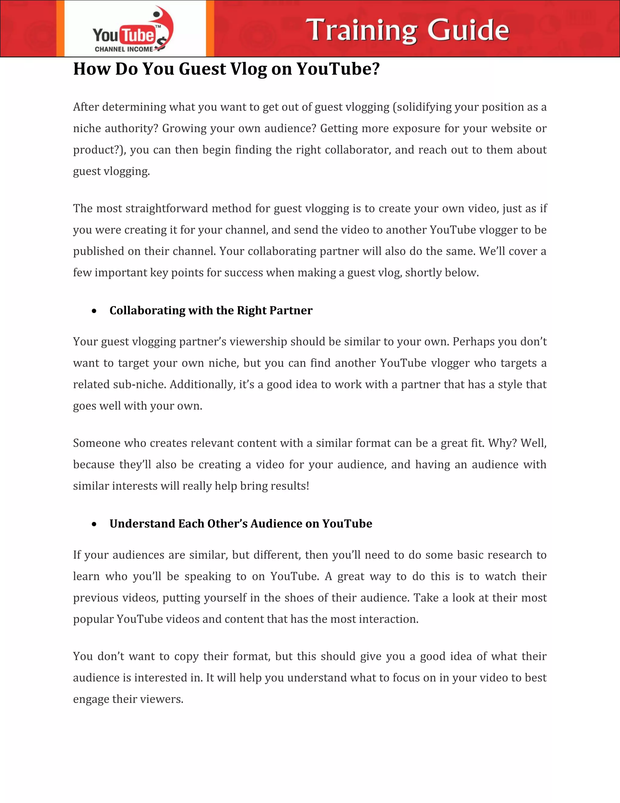 How Do You Guest Vlog on YouTube?
After determining what you want to get out of guest vlogging (solidifying your position as a
niche authority? Growing your own audience? Getting more exposure for your website or
product?), you can then begin finding the right collaborator, and reach out to them about
guest vlogging.
The most straightforward method for guest vlogging is to create your own video, just as if
you were creating it for your channel, and send the video to another YouTube vlogger to be
published on their channel. Your collaborating partner will also do the same. We’ll cover a
few important key points for success when making a guest vlog, shortly below.
 Collaborating with the Right Partner
Your guest vlogging partner’s viewership should be similar to your own. Perhaps you don’t
want to target your own niche, but you can find another YouTube vlogger who targets a
related sub-niche. Additionally, it’s a good idea to work with a partner that has a style that
goes well with your own.
Someone who creates relevant content with a similar format can be a great fit. Why? Well,
because they’ll also be creating a video for your audience, and having an audience with
similar interests will really help bring results!
 Understand Each Other’s Audience on YouTube
If your audiences are similar, but different, then you’ll need to do some basic research to
learn who you’ll be speaking to on YouTube. A great way to do this is to watch their
previous videos, putting yourself in the shoes of their audience. Take a look at their most
popular YouTube videos and content that has the most interaction.
You don’t want to copy their format, but this should give you a good idea of what their
audience is interested in. It will help you understand what to focus on in your video to best
engage their viewers.
 