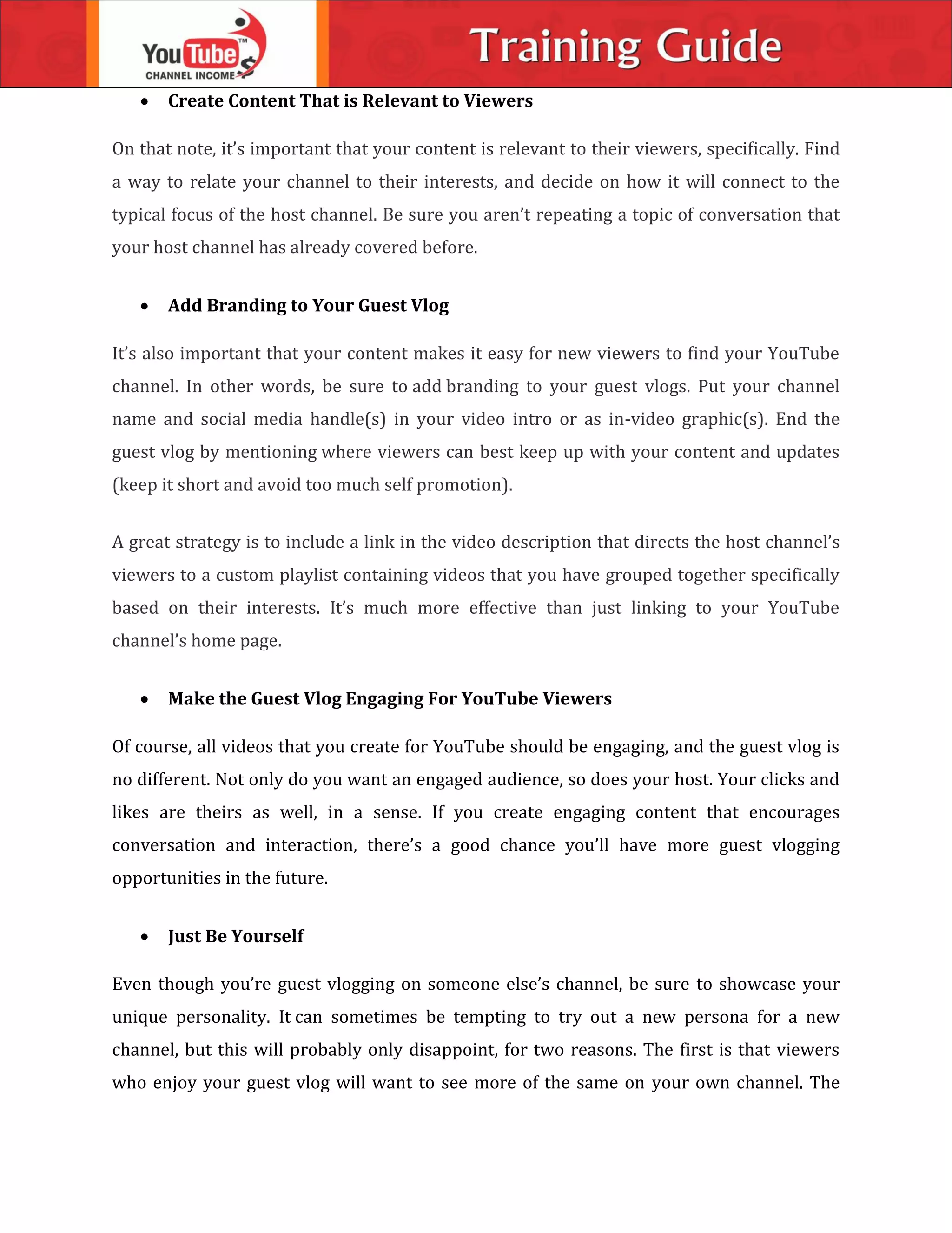  Create Content That is Relevant to Viewers
On that note, it’s important that your content is relevant to their viewers, specifically. Find
a way to relate your channel to their interests, and decide on how it will connect to the
typical focus of the host channel. Be sure you aren’t repeating a topic of conversation that
your host channel has already covered before.
 Add Branding to Your Guest Vlog
It’s also important that your content makes it easy for new viewers to find your YouTube
channel. In other words, be sure to add branding to your guest vlogs. Put your channel
name and social media handle(s) in your video intro or as in-video graphic(s). End the
guest vlog by mentioning where viewers can best keep up with your content and updates
(keep it short and avoid too much self promotion).
A great strategy is to include a link in the video description that directs the host channel’s
viewers to a custom playlist containing videos that you have grouped together specifically
based on their interests. It’s much more effective than just linking to your YouTube
channel’s home page.
 Make the Guest Vlog Engaging For YouTube Viewers
Of course, all videos that you create for YouTube should be engaging, and the guest vlog is
no different. Not only do you want an engaged audience, so does your host. Your clicks and
likes are theirs as well, in a sense. If you create engaging content that encourages
conversation and interaction, there’s a good chance you’ll have more guest vlogging
opportunities in the future.
 Just Be Yourself
Even though you’re guest vlogging on someone else’s channel, be sure to showcase your
unique personality. It can sometimes be tempting to try out a new persona for a new
channel, but this will probably only disappoint, for two reasons. The first is that viewers
who enjoy your guest vlog will want to see more of the same on your own channel. The
 