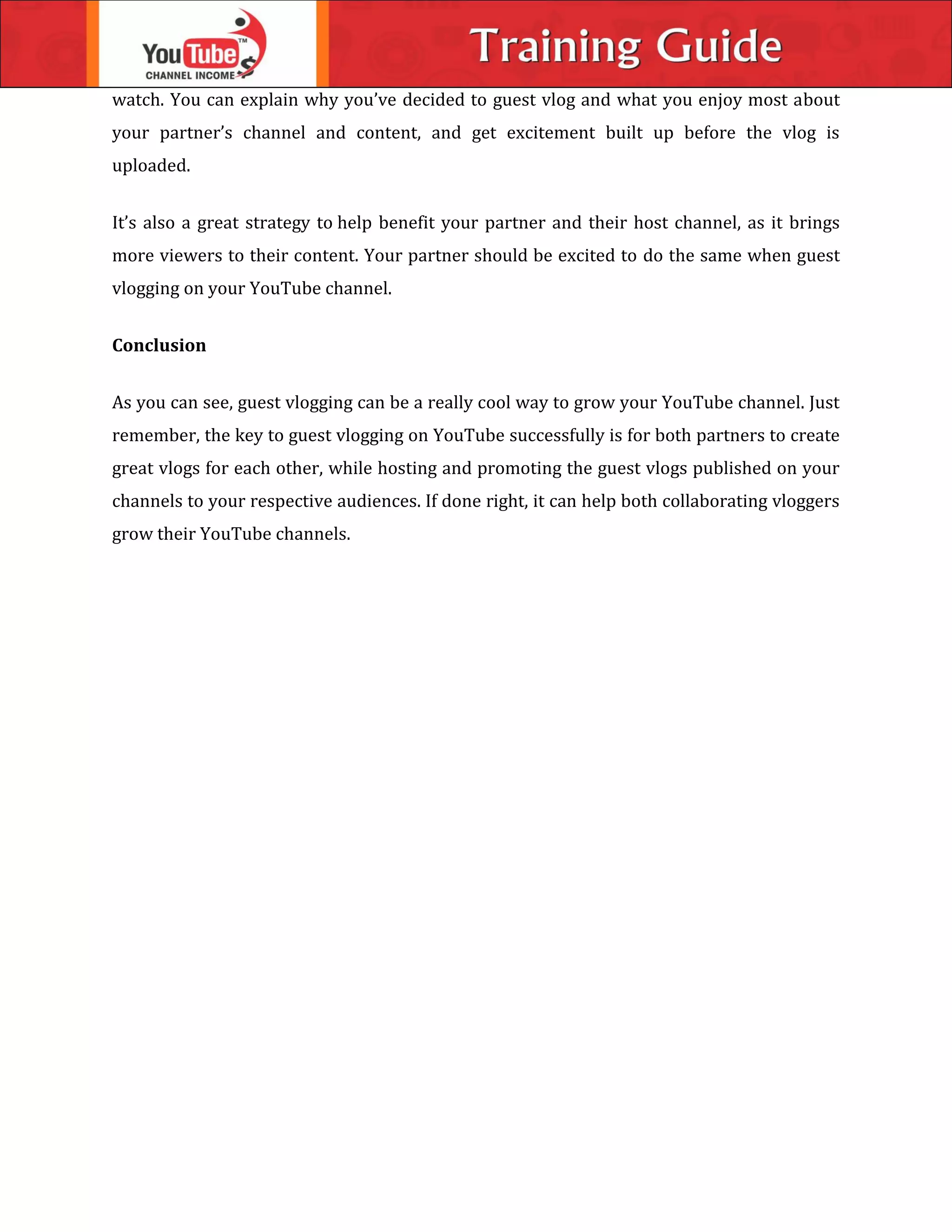 watch. You can explain why you’ve decided to guest vlog and what you enjoy most about
your partner’s channel and content, and get excitement built up before the vlog is
uploaded.
It’s also a great strategy to help benefit your partner and their host channel, as it brings
more viewers to their content. Your partner should be excited to do the same when guest
vlogging on your YouTube channel.
Conclusion
As you can see, guest vlogging can be a really cool way to grow your YouTube channel. Just
remember, the key to guest vlogging on YouTube successfully is for both partners to create
great vlogs for each other, while hosting and promoting the guest vlogs published on your
channels to your respective audiences. If done right, it can help both collaborating vloggers
grow their YouTube channels.
 